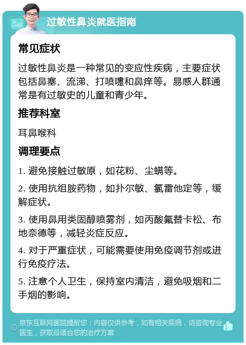 过敏性鼻炎就医指南 常见症状 过敏性鼻炎是一种常见的变应性疾病，主要症状包括鼻塞、流涕、打喷嚏和鼻痒等。易感人群通常是有过敏史的儿童和青少年。 推荐科室 耳鼻喉科 调理要点 1. 避免接触过敏原，如花粉、尘螨等。 2. 使用抗组胺药物，如扑尔敏、氯雷他定等，缓解症状。 3. 使用鼻用类固醇喷雾剂，如丙酸氟替卡松、布地奈德等，减轻炎症反应。 4. 对于严重症状，可能需要使用免疫调节剂或进行免疫疗法。 5. 注意个人卫生，保持室内清洁，避免吸烟和二手烟的影响。