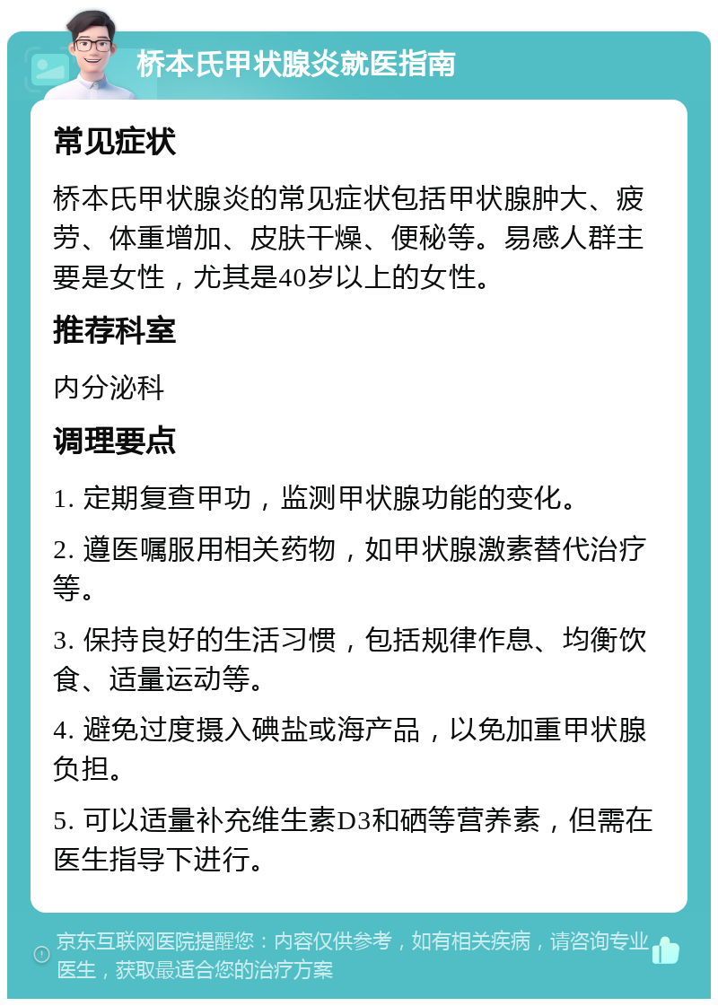 桥本氏甲状腺炎就医指南 常见症状 桥本氏甲状腺炎的常见症状包括甲状腺肿大、疲劳、体重增加、皮肤干燥、便秘等。易感人群主要是女性，尤其是40岁以上的女性。 推荐科室 内分泌科 调理要点 1. 定期复查甲功，监测甲状腺功能的变化。 2. 遵医嘱服用相关药物，如甲状腺激素替代治疗等。 3. 保持良好的生活习惯，包括规律作息、均衡饮食、适量运动等。 4. 避免过度摄入碘盐或海产品，以免加重甲状腺负担。 5. 可以适量补充维生素D3和硒等营养素，但需在医生指导下进行。