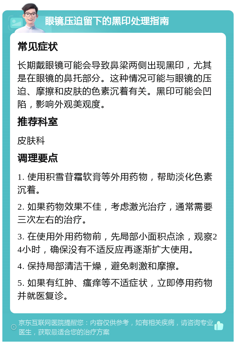 眼镜压迫留下的黑印处理指南 常见症状 长期戴眼镜可能会导致鼻梁两侧出现黑印，尤其是在眼镜的鼻托部分。这种情况可能与眼镜的压迫、摩擦和皮肤的色素沉着有关。黑印可能会凹陷，影响外观美观度。 推荐科室 皮肤科 调理要点 1. 使用积雪苷霜软膏等外用药物，帮助淡化色素沉着。 2. 如果药物效果不佳，考虑激光治疗，通常需要三次左右的治疗。 3. 在使用外用药物前，先局部小面积点涂，观察24小时，确保没有不适反应再逐渐扩大使用。 4. 保持局部清洁干燥，避免刺激和摩擦。 5. 如果有红肿、瘙痒等不适症状，立即停用药物并就医复诊。