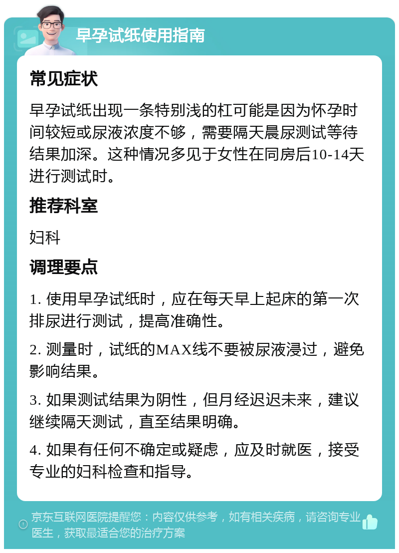 早孕试纸使用指南 常见症状 早孕试纸出现一条特别浅的杠可能是因为怀孕时间较短或尿液浓度不够，需要隔天晨尿测试等待结果加深。这种情况多见于女性在同房后10-14天进行测试时。 推荐科室 妇科 调理要点 1. 使用早孕试纸时，应在每天早上起床的第一次排尿进行测试，提高准确性。 2. 测量时，试纸的MAX线不要被尿液浸过，避免影响结果。 3. 如果测试结果为阴性，但月经迟迟未来，建议继续隔天测试，直至结果明确。 4. 如果有任何不确定或疑虑，应及时就医，接受专业的妇科检查和指导。