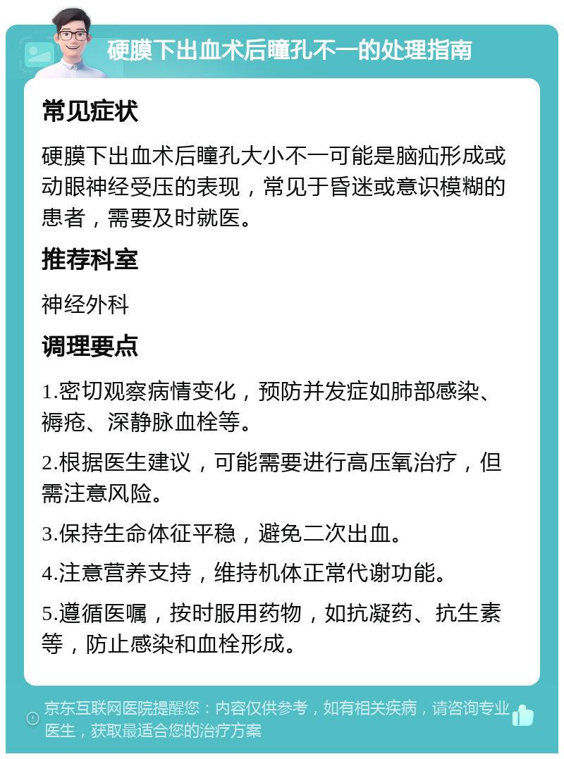 硬膜下出血术后瞳孔不一的处理指南 常见症状 硬膜下出血术后瞳孔大小不一可能是脑疝形成或动眼神经受压的表现，常见于昏迷或意识模糊的患者，需要及时就医。 推荐科室 神经外科 调理要点 1.密切观察病情变化，预防并发症如肺部感染、褥疮、深静脉血栓等。 2.根据医生建议，可能需要进行高压氧治疗，但需注意风险。 3.保持生命体征平稳，避免二次出血。 4.注意营养支持，维持机体正常代谢功能。 5.遵循医嘱，按时服用药物，如抗凝药、抗生素等，防止感染和血栓形成。