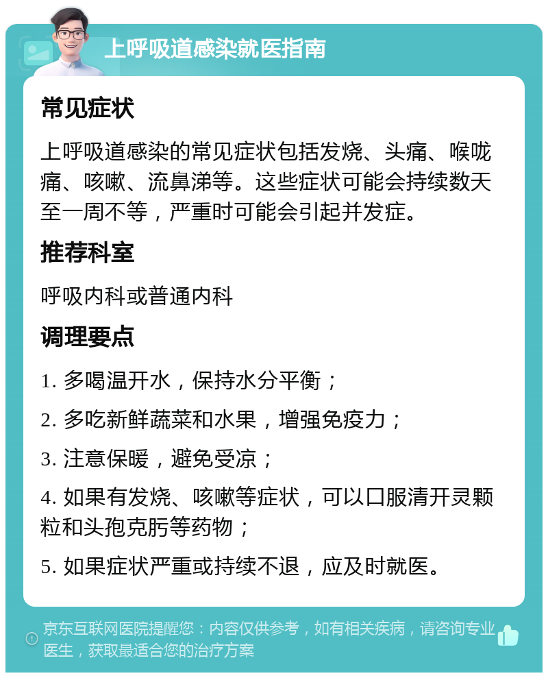 上呼吸道感染就医指南 常见症状 上呼吸道感染的常见症状包括发烧、头痛、喉咙痛、咳嗽、流鼻涕等。这些症状可能会持续数天至一周不等，严重时可能会引起并发症。 推荐科室 呼吸内科或普通内科 调理要点 1. 多喝温开水，保持水分平衡； 2. 多吃新鲜蔬菜和水果，增强免疫力； 3. 注意保暖，避免受凉； 4. 如果有发烧、咳嗽等症状，可以口服清开灵颗粒和头孢克肟等药物； 5. 如果症状严重或持续不退，应及时就医。