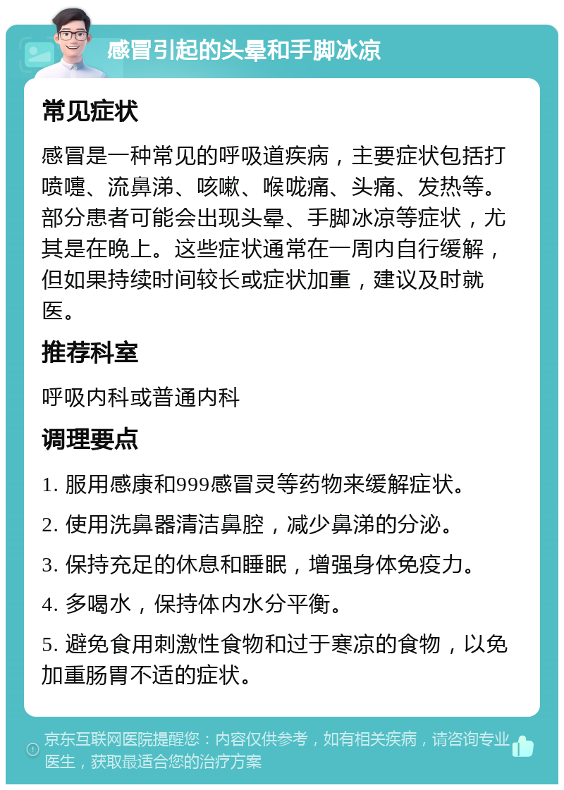 感冒引起的头晕和手脚冰凉 常见症状 感冒是一种常见的呼吸道疾病，主要症状包括打喷嚏、流鼻涕、咳嗽、喉咙痛、头痛、发热等。部分患者可能会出现头晕、手脚冰凉等症状，尤其是在晚上。这些症状通常在一周内自行缓解，但如果持续时间较长或症状加重，建议及时就医。 推荐科室 呼吸内科或普通内科 调理要点 1. 服用感康和999感冒灵等药物来缓解症状。 2. 使用洗鼻器清洁鼻腔，减少鼻涕的分泌。 3. 保持充足的休息和睡眠，增强身体免疫力。 4. 多喝水，保持体内水分平衡。 5. 避免食用刺激性食物和过于寒凉的食物，以免加重肠胃不适的症状。