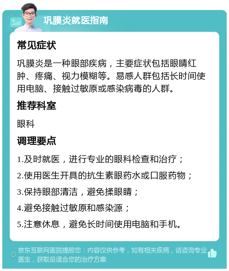 巩膜炎就医指南 常见症状 巩膜炎是一种眼部疾病，主要症状包括眼睛红肿、疼痛、视力模糊等。易感人群包括长时间使用电脑、接触过敏原或感染病毒的人群。 推荐科室 眼科 调理要点 1.及时就医，进行专业的眼科检查和治疗； 2.使用医生开具的抗生素眼药水或口服药物； 3.保持眼部清洁，避免揉眼睛； 4.避免接触过敏原和感染源； 5.注意休息，避免长时间使用电脑和手机。