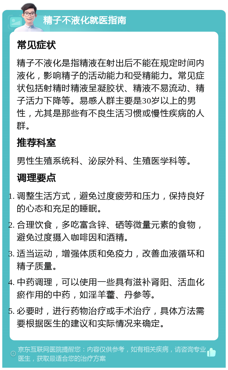 精子不液化就医指南 常见症状 精子不液化是指精液在射出后不能在规定时间内液化，影响精子的活动能力和受精能力。常见症状包括射精时精液呈凝胶状、精液不易流动、精子活力下降等。易感人群主要是30岁以上的男性，尤其是那些有不良生活习惯或慢性疾病的人群。 推荐科室 男性生殖系统科、泌尿外科、生殖医学科等。 调理要点 调整生活方式，避免过度疲劳和压力，保持良好的心态和充足的睡眠。 合理饮食，多吃富含锌、硒等微量元素的食物，避免过度摄入咖啡因和酒精。 适当运动，增强体质和免疫力，改善血液循环和精子质量。 中药调理，可以使用一些具有滋补肾阳、活血化瘀作用的中药，如淫羊藿、丹参等。 必要时，进行药物治疗或手术治疗，具体方法需要根据医生的建议和实际情况来确定。