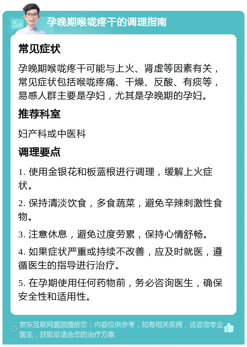 孕晚期喉咙疼干的调理指南 常见症状 孕晚期喉咙疼干可能与上火、肾虚等因素有关，常见症状包括喉咙疼痛、干燥、反酸、有痰等，易感人群主要是孕妇，尤其是孕晚期的孕妇。 推荐科室 妇产科或中医科 调理要点 1. 使用金银花和板蓝根进行调理，缓解上火症状。 2. 保持清淡饮食，多食蔬菜，避免辛辣刺激性食物。 3. 注意休息，避免过度劳累，保持心情舒畅。 4. 如果症状严重或持续不改善，应及时就医，遵循医生的指导进行治疗。 5. 在孕期使用任何药物前，务必咨询医生，确保安全性和适用性。