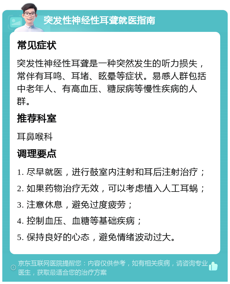 突发性神经性耳聋就医指南 常见症状 突发性神经性耳聋是一种突然发生的听力损失，常伴有耳鸣、耳堵、眩晕等症状。易感人群包括中老年人、有高血压、糖尿病等慢性疾病的人群。 推荐科室 耳鼻喉科 调理要点 1. 尽早就医，进行鼓室内注射和耳后注射治疗； 2. 如果药物治疗无效，可以考虑植入人工耳蜗； 3. 注意休息，避免过度疲劳； 4. 控制血压、血糖等基础疾病； 5. 保持良好的心态，避免情绪波动过大。