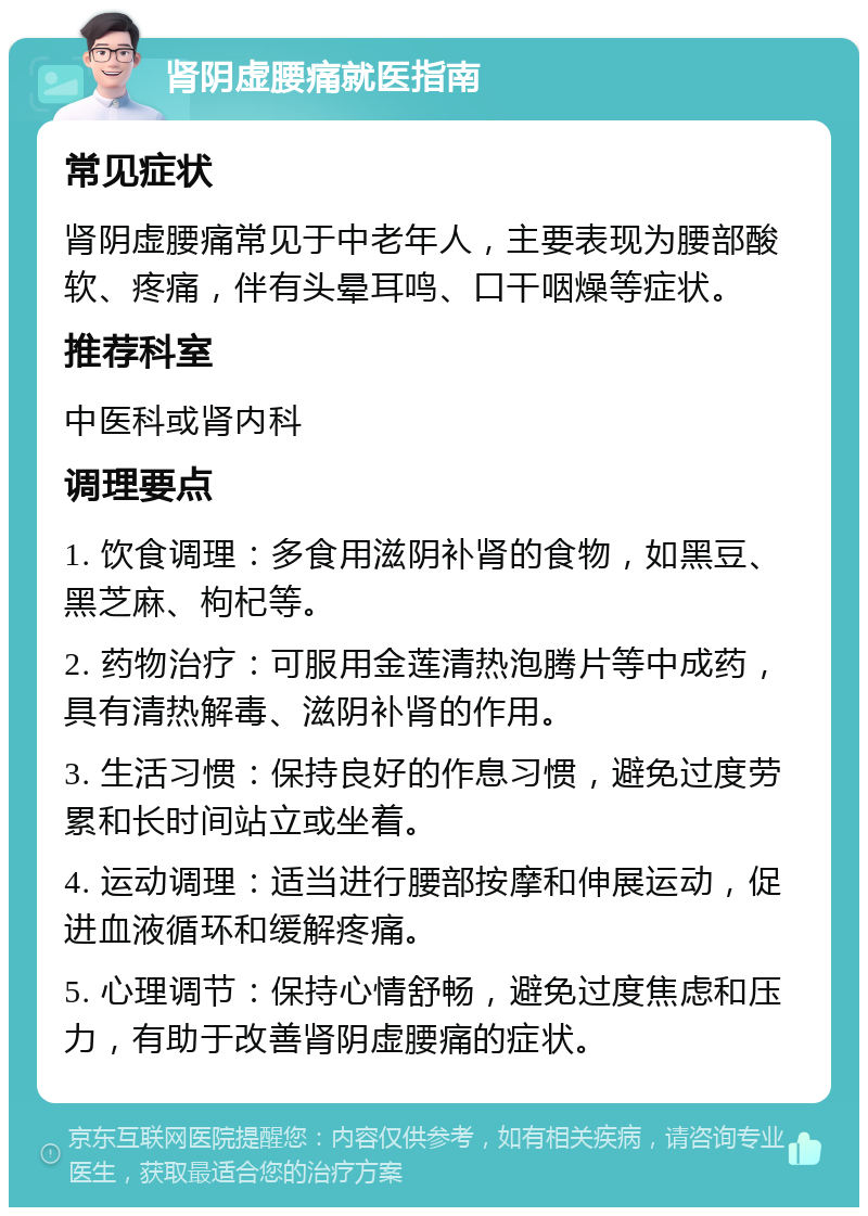 肾阴虚腰痛就医指南 常见症状 肾阴虚腰痛常见于中老年人，主要表现为腰部酸软、疼痛，伴有头晕耳鸣、口干咽燥等症状。 推荐科室 中医科或肾内科 调理要点 1. 饮食调理：多食用滋阴补肾的食物，如黑豆、黑芝麻、枸杞等。 2. 药物治疗：可服用金莲清热泡腾片等中成药，具有清热解毒、滋阴补肾的作用。 3. 生活习惯：保持良好的作息习惯，避免过度劳累和长时间站立或坐着。 4. 运动调理：适当进行腰部按摩和伸展运动，促进血液循环和缓解疼痛。 5. 心理调节：保持心情舒畅，避免过度焦虑和压力，有助于改善肾阴虚腰痛的症状。