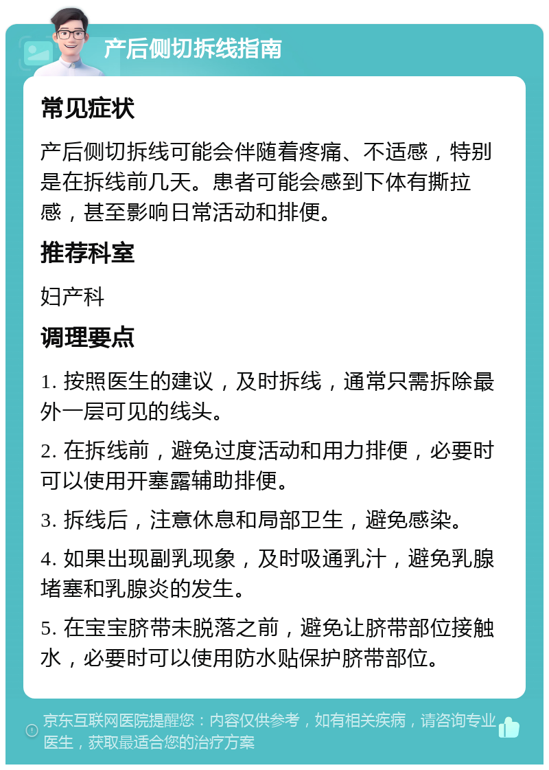 产后侧切拆线指南 常见症状 产后侧切拆线可能会伴随着疼痛、不适感，特别是在拆线前几天。患者可能会感到下体有撕拉感，甚至影响日常活动和排便。 推荐科室 妇产科 调理要点 1. 按照医生的建议，及时拆线，通常只需拆除最外一层可见的线头。 2. 在拆线前，避免过度活动和用力排便，必要时可以使用开塞露辅助排便。 3. 拆线后，注意休息和局部卫生，避免感染。 4. 如果出现副乳现象，及时吸通乳汁，避免乳腺堵塞和乳腺炎的发生。 5. 在宝宝脐带未脱落之前，避免让脐带部位接触水，必要时可以使用防水贴保护脐带部位。