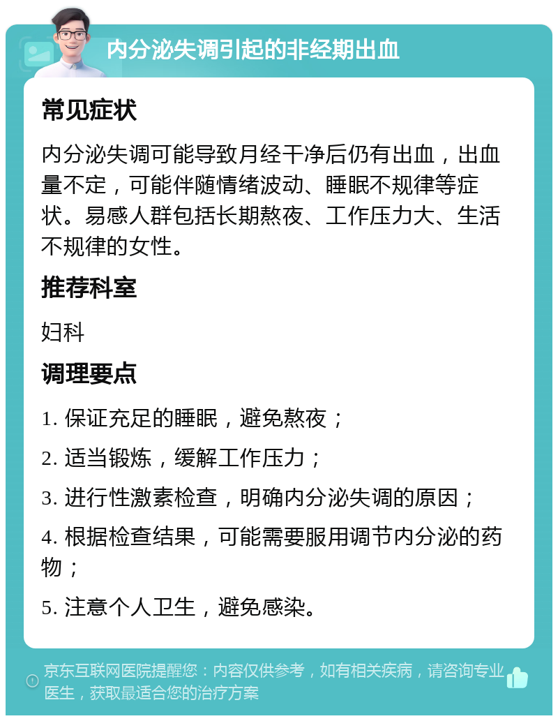 内分泌失调引起的非经期出血 常见症状 内分泌失调可能导致月经干净后仍有出血，出血量不定，可能伴随情绪波动、睡眠不规律等症状。易感人群包括长期熬夜、工作压力大、生活不规律的女性。 推荐科室 妇科 调理要点 1. 保证充足的睡眠，避免熬夜； 2. 适当锻炼，缓解工作压力； 3. 进行性激素检查，明确内分泌失调的原因； 4. 根据检查结果，可能需要服用调节内分泌的药物； 5. 注意个人卫生，避免感染。