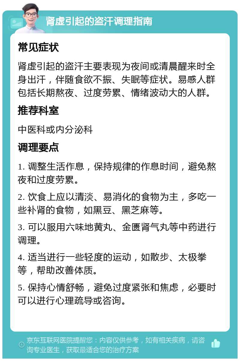 肾虚引起的盗汗调理指南 常见症状 肾虚引起的盗汗主要表现为夜间或清晨醒来时全身出汗，伴随食欲不振、失眠等症状。易感人群包括长期熬夜、过度劳累、情绪波动大的人群。 推荐科室 中医科或内分泌科 调理要点 1. 调整生活作息，保持规律的作息时间，避免熬夜和过度劳累。 2. 饮食上应以清淡、易消化的食物为主，多吃一些补肾的食物，如黑豆、黑芝麻等。 3. 可以服用六味地黄丸、金匮肾气丸等中药进行调理。 4. 适当进行一些轻度的运动，如散步、太极拳等，帮助改善体质。 5. 保持心情舒畅，避免过度紧张和焦虑，必要时可以进行心理疏导或咨询。