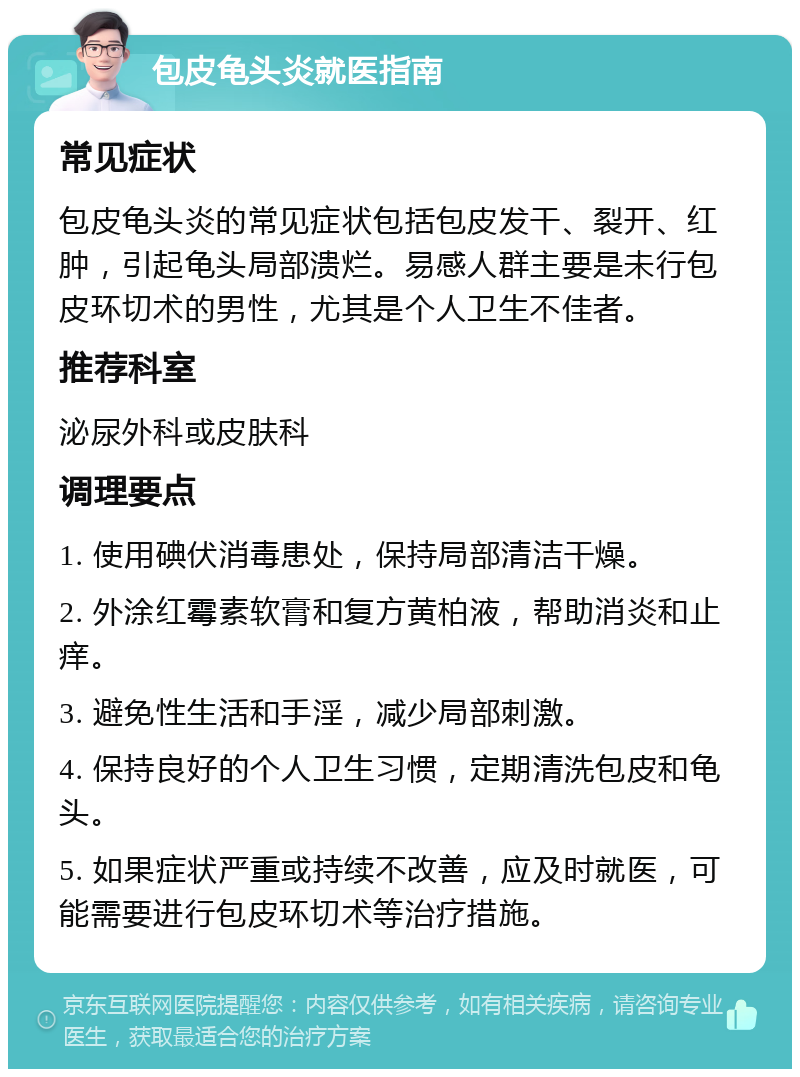 包皮龟头炎就医指南 常见症状 包皮龟头炎的常见症状包括包皮发干、裂开、红肿，引起龟头局部溃烂。易感人群主要是未行包皮环切术的男性，尤其是个人卫生不佳者。 推荐科室 泌尿外科或皮肤科 调理要点 1. 使用碘伏消毒患处，保持局部清洁干燥。 2. 外涂红霉素软膏和复方黄柏液，帮助消炎和止痒。 3. 避免性生活和手淫，减少局部刺激。 4. 保持良好的个人卫生习惯，定期清洗包皮和龟头。 5. 如果症状严重或持续不改善，应及时就医，可能需要进行包皮环切术等治疗措施。