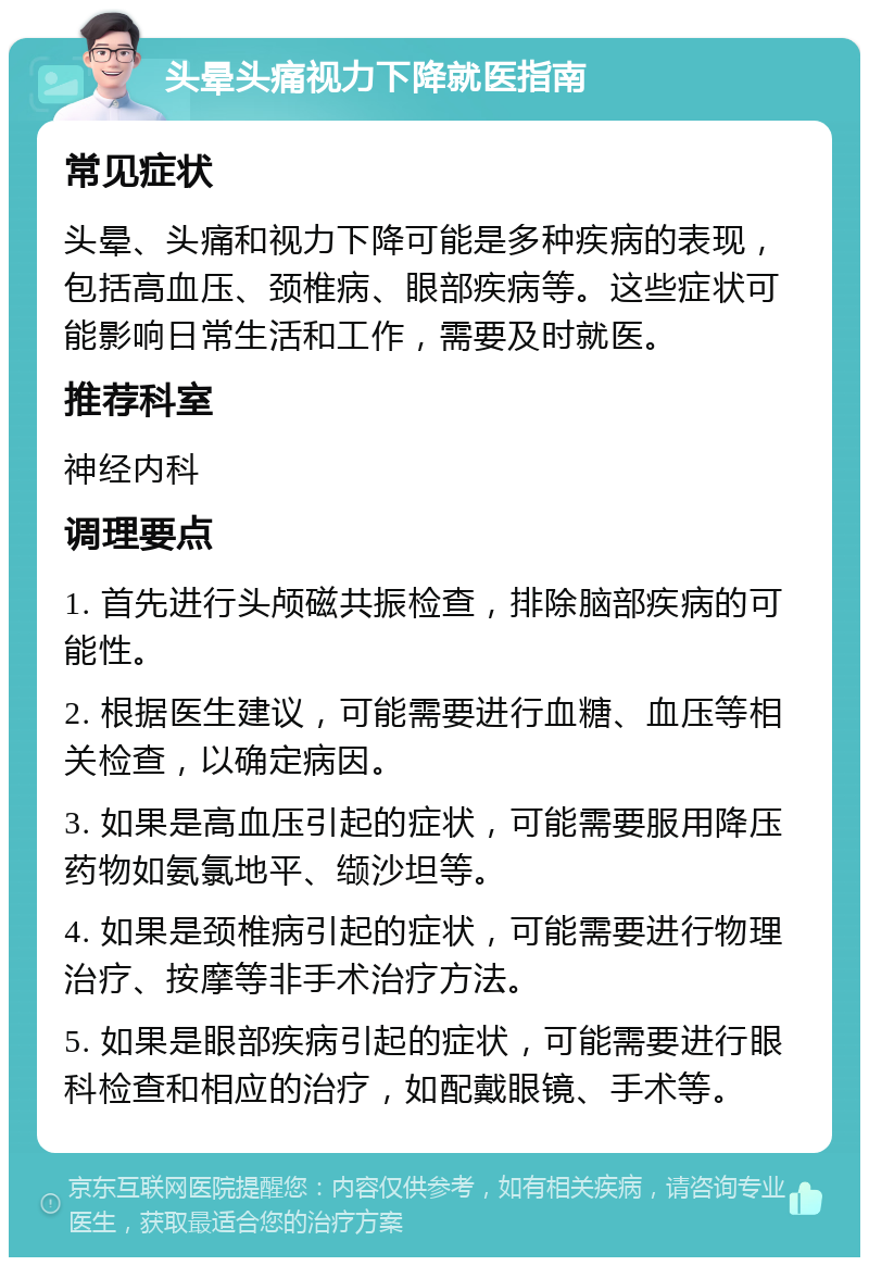 头晕头痛视力下降就医指南 常见症状 头晕、头痛和视力下降可能是多种疾病的表现，包括高血压、颈椎病、眼部疾病等。这些症状可能影响日常生活和工作，需要及时就医。 推荐科室 神经内科 调理要点 1. 首先进行头颅磁共振检查，排除脑部疾病的可能性。 2. 根据医生建议，可能需要进行血糖、血压等相关检查，以确定病因。 3. 如果是高血压引起的症状，可能需要服用降压药物如氨氯地平、缬沙坦等。 4. 如果是颈椎病引起的症状，可能需要进行物理治疗、按摩等非手术治疗方法。 5. 如果是眼部疾病引起的症状，可能需要进行眼科检查和相应的治疗，如配戴眼镜、手术等。