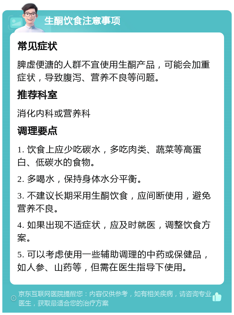 生酮饮食注意事项 常见症状 脾虚便溏的人群不宜使用生酮产品，可能会加重症状，导致腹泻、营养不良等问题。 推荐科室 消化内科或营养科 调理要点 1. 饮食上应少吃碳水，多吃肉类、蔬菜等高蛋白、低碳水的食物。 2. 多喝水，保持身体水分平衡。 3. 不建议长期采用生酮饮食，应间断使用，避免营养不良。 4. 如果出现不适症状，应及时就医，调整饮食方案。 5. 可以考虑使用一些辅助调理的中药或保健品，如人参、山药等，但需在医生指导下使用。