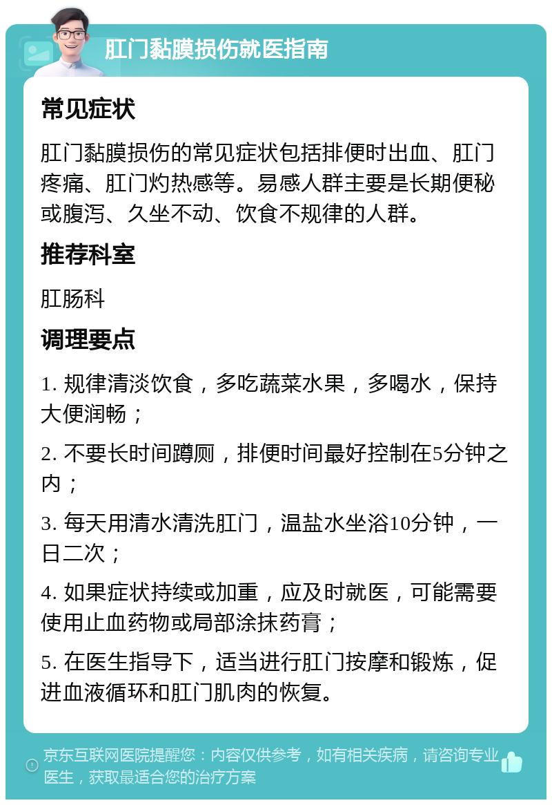 肛门黏膜损伤就医指南 常见症状 肛门黏膜损伤的常见症状包括排便时出血、肛门疼痛、肛门灼热感等。易感人群主要是长期便秘或腹泻、久坐不动、饮食不规律的人群。 推荐科室 肛肠科 调理要点 1. 规律清淡饮食，多吃蔬菜水果，多喝水，保持大便润畅； 2. 不要长时间蹲厕，排便时间最好控制在5分钟之内； 3. 每天用清水清洗肛门，温盐水坐浴10分钟，一日二次； 4. 如果症状持续或加重，应及时就医，可能需要使用止血药物或局部涂抹药膏； 5. 在医生指导下，适当进行肛门按摩和锻炼，促进血液循环和肛门肌肉的恢复。