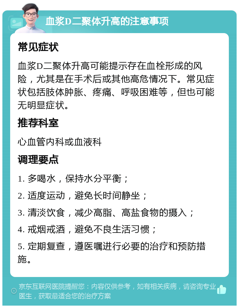 血浆D二聚体升高的注意事项 常见症状 血浆D二聚体升高可能提示存在血栓形成的风险，尤其是在手术后或其他高危情况下。常见症状包括肢体肿胀、疼痛、呼吸困难等，但也可能无明显症状。 推荐科室 心血管内科或血液科 调理要点 1. 多喝水，保持水分平衡； 2. 适度运动，避免长时间静坐； 3. 清淡饮食，减少高脂、高盐食物的摄入； 4. 戒烟戒酒，避免不良生活习惯； 5. 定期复查，遵医嘱进行必要的治疗和预防措施。