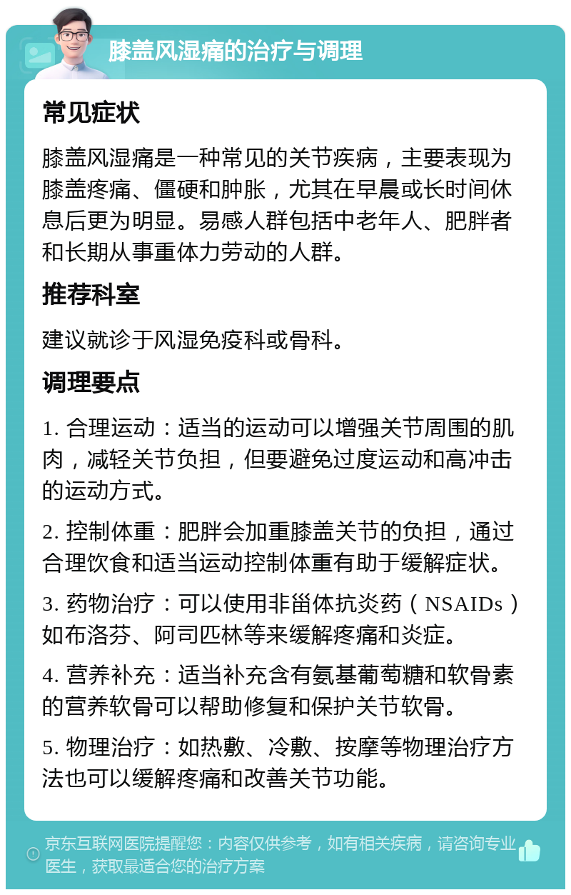 膝盖风湿痛的治疗与调理 常见症状 膝盖风湿痛是一种常见的关节疾病，主要表现为膝盖疼痛、僵硬和肿胀，尤其在早晨或长时间休息后更为明显。易感人群包括中老年人、肥胖者和长期从事重体力劳动的人群。 推荐科室 建议就诊于风湿免疫科或骨科。 调理要点 1. 合理运动：适当的运动可以增强关节周围的肌肉，减轻关节负担，但要避免过度运动和高冲击的运动方式。 2. 控制体重：肥胖会加重膝盖关节的负担，通过合理饮食和适当运动控制体重有助于缓解症状。 3. 药物治疗：可以使用非甾体抗炎药（NSAIDs）如布洛芬、阿司匹林等来缓解疼痛和炎症。 4. 营养补充：适当补充含有氨基葡萄糖和软骨素的营养软骨可以帮助修复和保护关节软骨。 5. 物理治疗：如热敷、冷敷、按摩等物理治疗方法也可以缓解疼痛和改善关节功能。