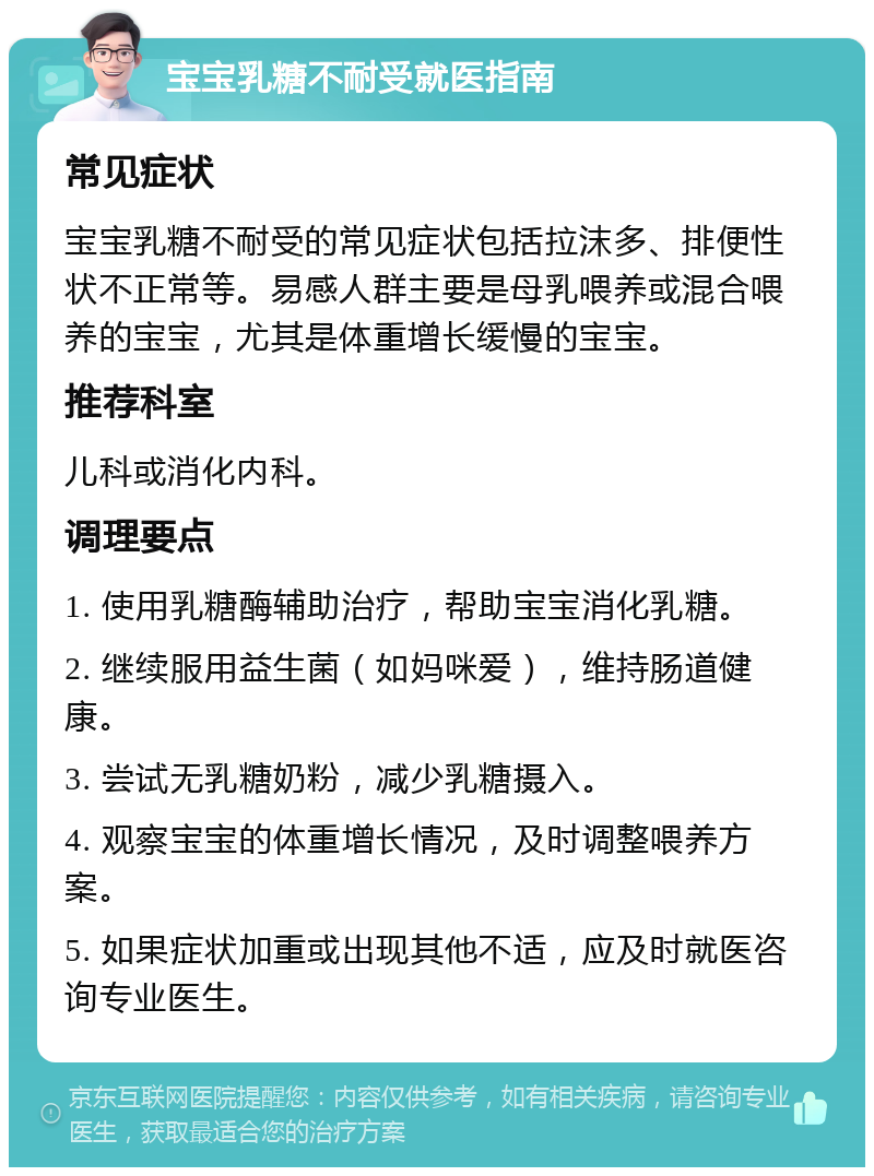 宝宝乳糖不耐受就医指南 常见症状 宝宝乳糖不耐受的常见症状包括拉沫多、排便性状不正常等。易感人群主要是母乳喂养或混合喂养的宝宝，尤其是体重增长缓慢的宝宝。 推荐科室 儿科或消化内科。 调理要点 1. 使用乳糖酶辅助治疗，帮助宝宝消化乳糖。 2. 继续服用益生菌（如妈咪爱），维持肠道健康。 3. 尝试无乳糖奶粉，减少乳糖摄入。 4. 观察宝宝的体重增长情况，及时调整喂养方案。 5. 如果症状加重或出现其他不适，应及时就医咨询专业医生。