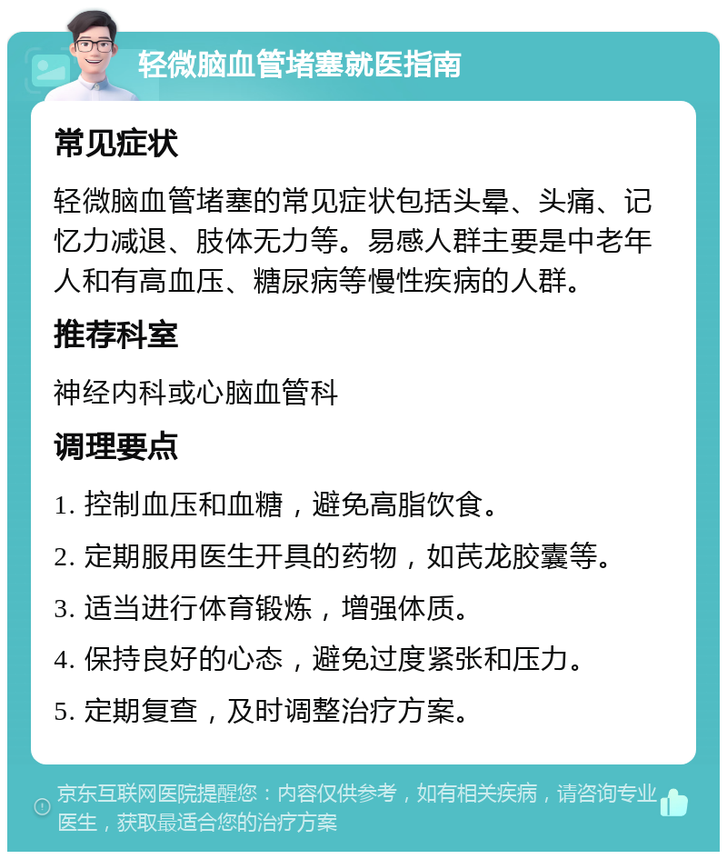 轻微脑血管堵塞就医指南 常见症状 轻微脑血管堵塞的常见症状包括头晕、头痛、记忆力减退、肢体无力等。易感人群主要是中老年人和有高血压、糖尿病等慢性疾病的人群。 推荐科室 神经内科或心脑血管科 调理要点 1. 控制血压和血糖，避免高脂饮食。 2. 定期服用医生开具的药物，如芪龙胶囊等。 3. 适当进行体育锻炼，增强体质。 4. 保持良好的心态，避免过度紧张和压力。 5. 定期复查，及时调整治疗方案。