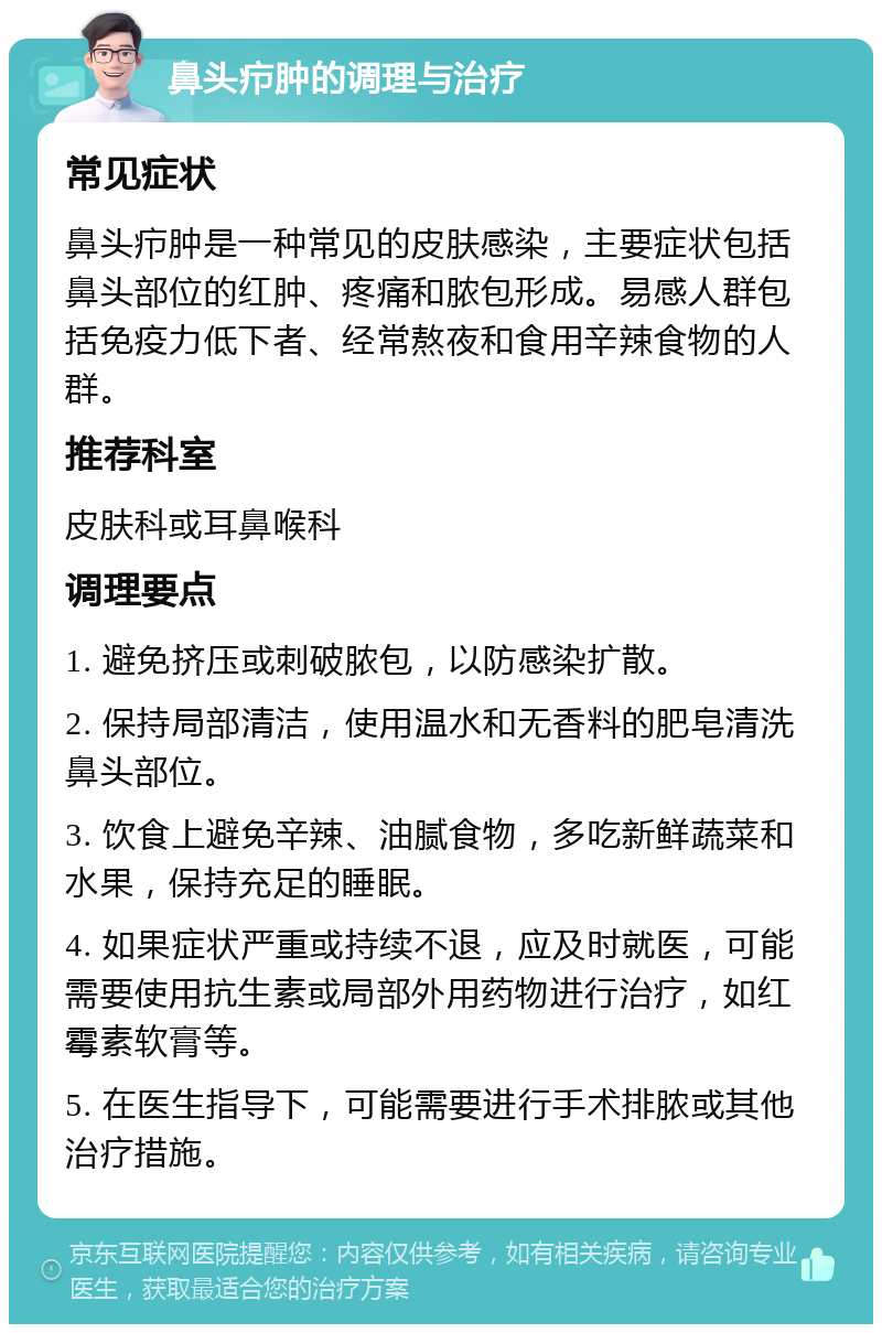 鼻头疖肿的调理与治疗 常见症状 鼻头疖肿是一种常见的皮肤感染，主要症状包括鼻头部位的红肿、疼痛和脓包形成。易感人群包括免疫力低下者、经常熬夜和食用辛辣食物的人群。 推荐科室 皮肤科或耳鼻喉科 调理要点 1. 避免挤压或刺破脓包，以防感染扩散。 2. 保持局部清洁，使用温水和无香料的肥皂清洗鼻头部位。 3. 饮食上避免辛辣、油腻食物，多吃新鲜蔬菜和水果，保持充足的睡眠。 4. 如果症状严重或持续不退，应及时就医，可能需要使用抗生素或局部外用药物进行治疗，如红霉素软膏等。 5. 在医生指导下，可能需要进行手术排脓或其他治疗措施。