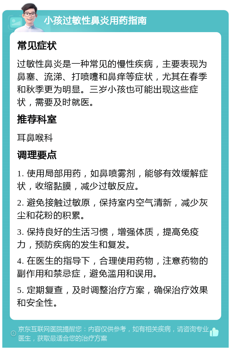 小孩过敏性鼻炎用药指南 常见症状 过敏性鼻炎是一种常见的慢性疾病，主要表现为鼻塞、流涕、打喷嚏和鼻痒等症状，尤其在春季和秋季更为明显。三岁小孩也可能出现这些症状，需要及时就医。 推荐科室 耳鼻喉科 调理要点 1. 使用局部用药，如鼻喷雾剂，能够有效缓解症状，收缩黏膜，减少过敏反应。 2. 避免接触过敏原，保持室内空气清新，减少灰尘和花粉的积累。 3. 保持良好的生活习惯，增强体质，提高免疫力，预防疾病的发生和复发。 4. 在医生的指导下，合理使用药物，注意药物的副作用和禁忌症，避免滥用和误用。 5. 定期复查，及时调整治疗方案，确保治疗效果和安全性。