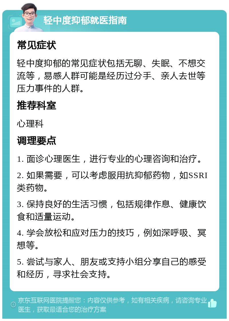 轻中度抑郁就医指南 常见症状 轻中度抑郁的常见症状包括无聊、失眠、不想交流等，易感人群可能是经历过分手、亲人去世等压力事件的人群。 推荐科室 心理科 调理要点 1. 面诊心理医生，进行专业的心理咨询和治疗。 2. 如果需要，可以考虑服用抗抑郁药物，如SSRI类药物。 3. 保持良好的生活习惯，包括规律作息、健康饮食和适量运动。 4. 学会放松和应对压力的技巧，例如深呼吸、冥想等。 5. 尝试与家人、朋友或支持小组分享自己的感受和经历，寻求社会支持。