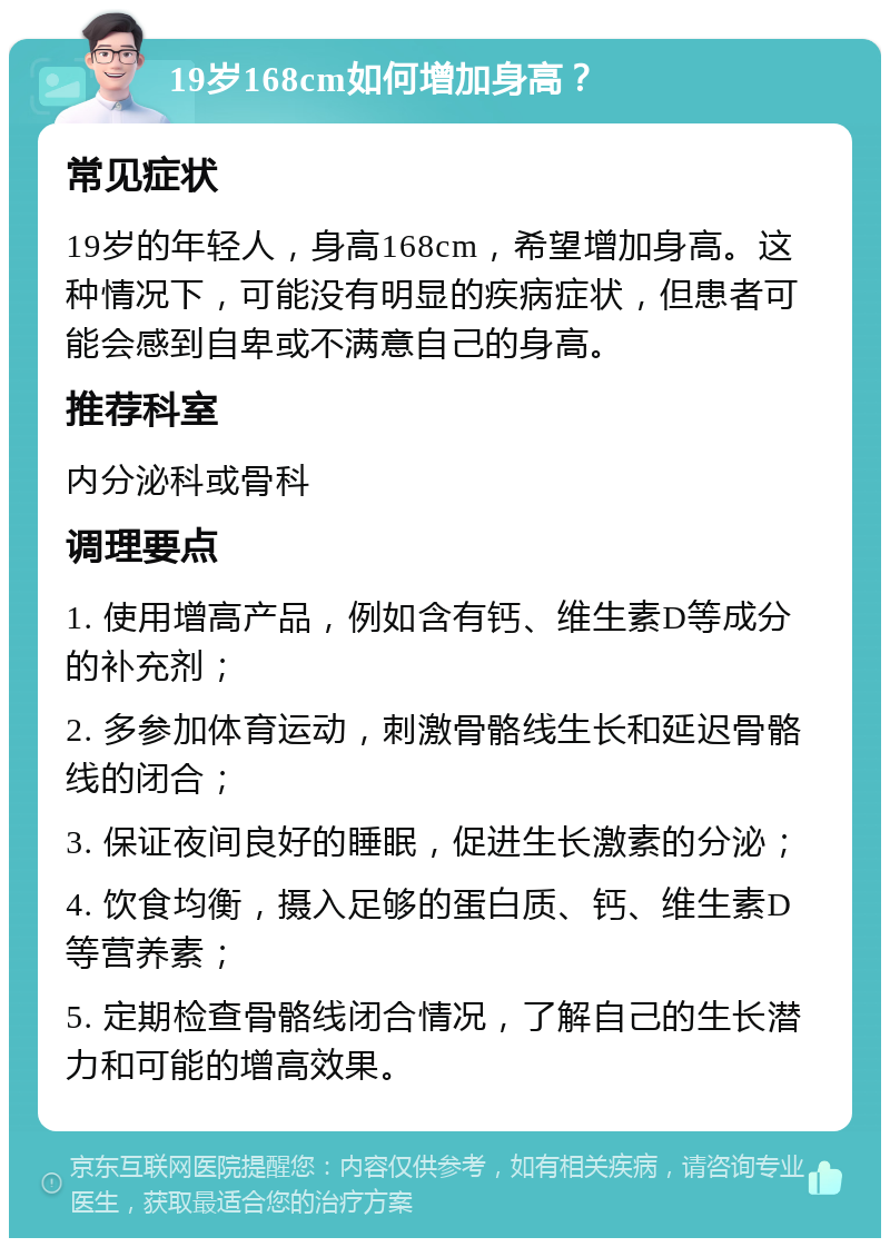 19岁168cm如何增加身高？ 常见症状 19岁的年轻人，身高168cm，希望增加身高。这种情况下，可能没有明显的疾病症状，但患者可能会感到自卑或不满意自己的身高。 推荐科室 内分泌科或骨科 调理要点 1. 使用增高产品，例如含有钙、维生素D等成分的补充剂； 2. 多参加体育运动，刺激骨骼线生长和延迟骨骼线的闭合； 3. 保证夜间良好的睡眠，促进生长激素的分泌； 4. 饮食均衡，摄入足够的蛋白质、钙、维生素D等营养素； 5. 定期检查骨骼线闭合情况，了解自己的生长潜力和可能的增高效果。