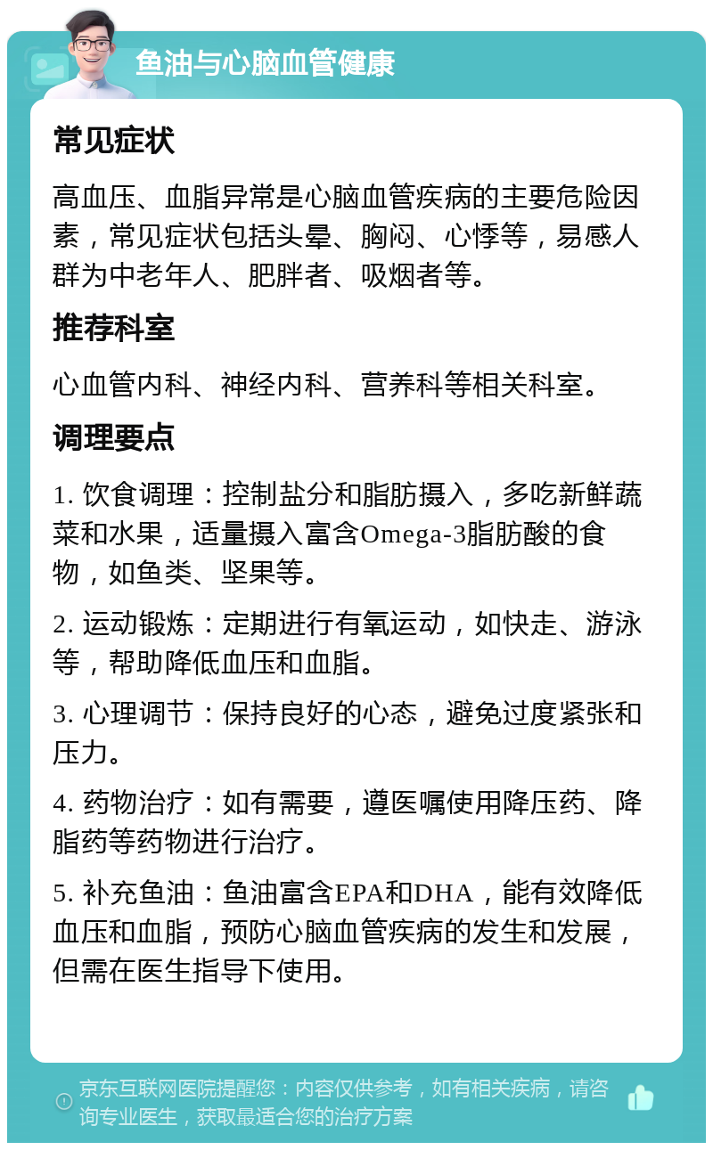 鱼油与心脑血管健康 常见症状 高血压、血脂异常是心脑血管疾病的主要危险因素，常见症状包括头晕、胸闷、心悸等，易感人群为中老年人、肥胖者、吸烟者等。 推荐科室 心血管内科、神经内科、营养科等相关科室。 调理要点 1. 饮食调理：控制盐分和脂肪摄入，多吃新鲜蔬菜和水果，适量摄入富含Omega-3脂肪酸的食物，如鱼类、坚果等。 2. 运动锻炼：定期进行有氧运动，如快走、游泳等，帮助降低血压和血脂。 3. 心理调节：保持良好的心态，避免过度紧张和压力。 4. 药物治疗：如有需要，遵医嘱使用降压药、降脂药等药物进行治疗。 5. 补充鱼油：鱼油富含EPA和DHA，能有效降低血压和血脂，预防心脑血管疾病的发生和发展，但需在医生指导下使用。