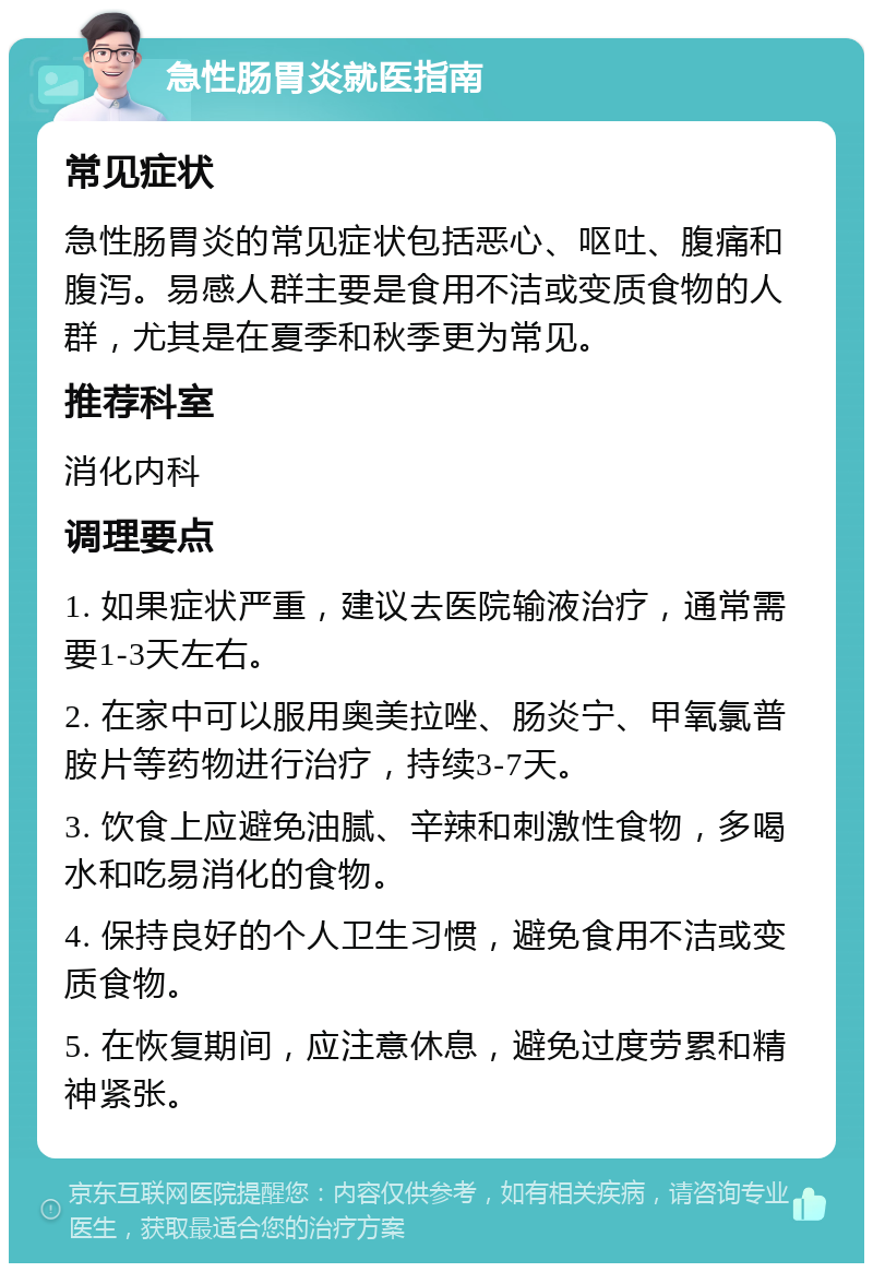 急性肠胃炎就医指南 常见症状 急性肠胃炎的常见症状包括恶心、呕吐、腹痛和腹泻。易感人群主要是食用不洁或变质食物的人群，尤其是在夏季和秋季更为常见。 推荐科室 消化内科 调理要点 1. 如果症状严重，建议去医院输液治疗，通常需要1-3天左右。 2. 在家中可以服用奥美拉唑、肠炎宁、甲氧氯普胺片等药物进行治疗，持续3-7天。 3. 饮食上应避免油腻、辛辣和刺激性食物，多喝水和吃易消化的食物。 4. 保持良好的个人卫生习惯，避免食用不洁或变质食物。 5. 在恢复期间，应注意休息，避免过度劳累和精神紧张。