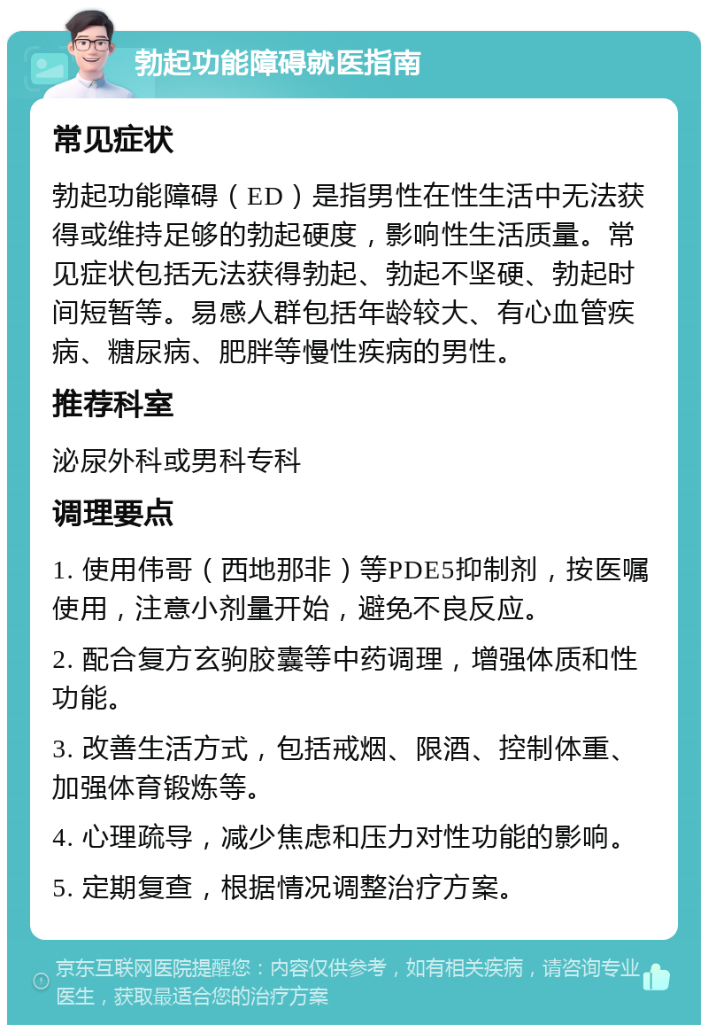 勃起功能障碍就医指南 常见症状 勃起功能障碍（ED）是指男性在性生活中无法获得或维持足够的勃起硬度，影响性生活质量。常见症状包括无法获得勃起、勃起不坚硬、勃起时间短暂等。易感人群包括年龄较大、有心血管疾病、糖尿病、肥胖等慢性疾病的男性。 推荐科室 泌尿外科或男科专科 调理要点 1. 使用伟哥（西地那非）等PDE5抑制剂，按医嘱使用，注意小剂量开始，避免不良反应。 2. 配合复方玄驹胶囊等中药调理，增强体质和性功能。 3. 改善生活方式，包括戒烟、限酒、控制体重、加强体育锻炼等。 4. 心理疏导，减少焦虑和压力对性功能的影响。 5. 定期复查，根据情况调整治疗方案。