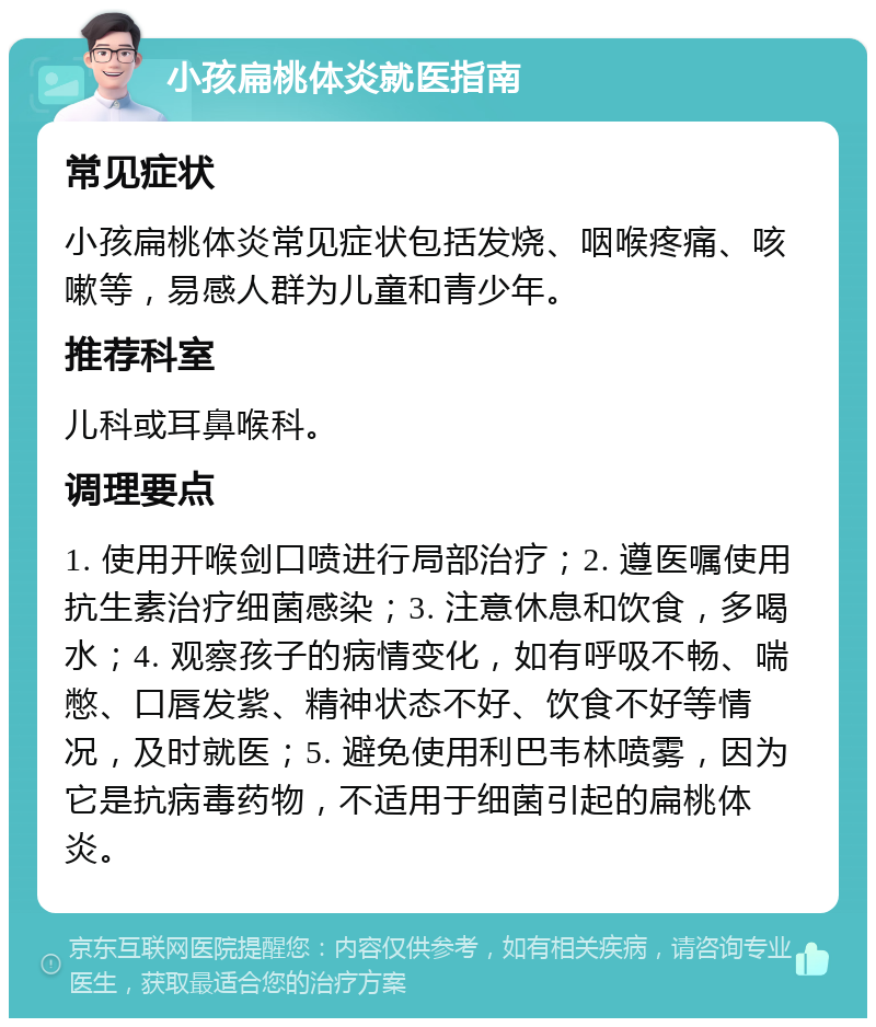 小孩扁桃体炎就医指南 常见症状 小孩扁桃体炎常见症状包括发烧、咽喉疼痛、咳嗽等，易感人群为儿童和青少年。 推荐科室 儿科或耳鼻喉科。 调理要点 1. 使用开喉剑口喷进行局部治疗；2. 遵医嘱使用抗生素治疗细菌感染；3. 注意休息和饮食，多喝水；4. 观察孩子的病情变化，如有呼吸不畅、喘憋、口唇发紫、精神状态不好、饮食不好等情况，及时就医；5. 避免使用利巴韦林喷雾，因为它是抗病毒药物，不适用于细菌引起的扁桃体炎。