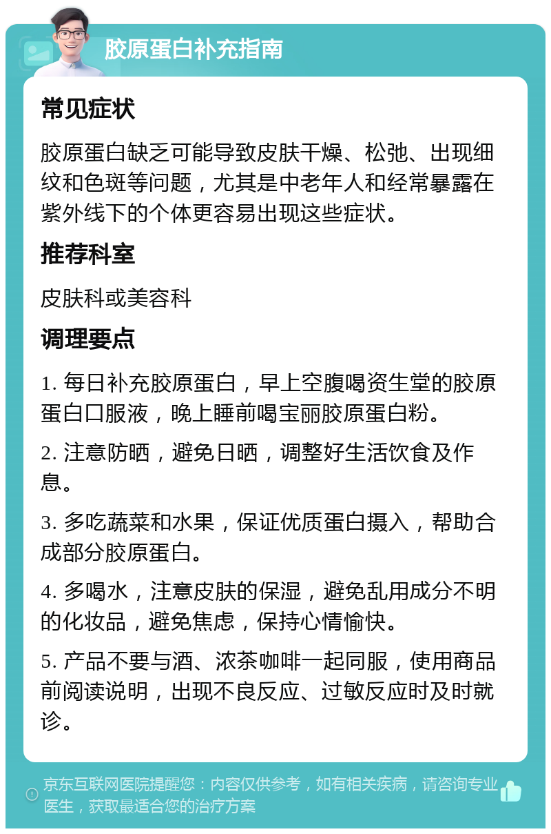 胶原蛋白补充指南 常见症状 胶原蛋白缺乏可能导致皮肤干燥、松弛、出现细纹和色斑等问题，尤其是中老年人和经常暴露在紫外线下的个体更容易出现这些症状。 推荐科室 皮肤科或美容科 调理要点 1. 每日补充胶原蛋白，早上空腹喝资生堂的胶原蛋白口服液，晚上睡前喝宝丽胶原蛋白粉。 2. 注意防晒，避免日晒，调整好生活饮食及作息。 3. 多吃蔬菜和水果，保证优质蛋白摄入，帮助合成部分胶原蛋白。 4. 多喝水，注意皮肤的保湿，避免乱用成分不明的化妆品，避免焦虑，保持心情愉快。 5. 产品不要与酒、浓茶咖啡一起同服，使用商品前阅读说明，出现不良反应、过敏反应时及时就诊。