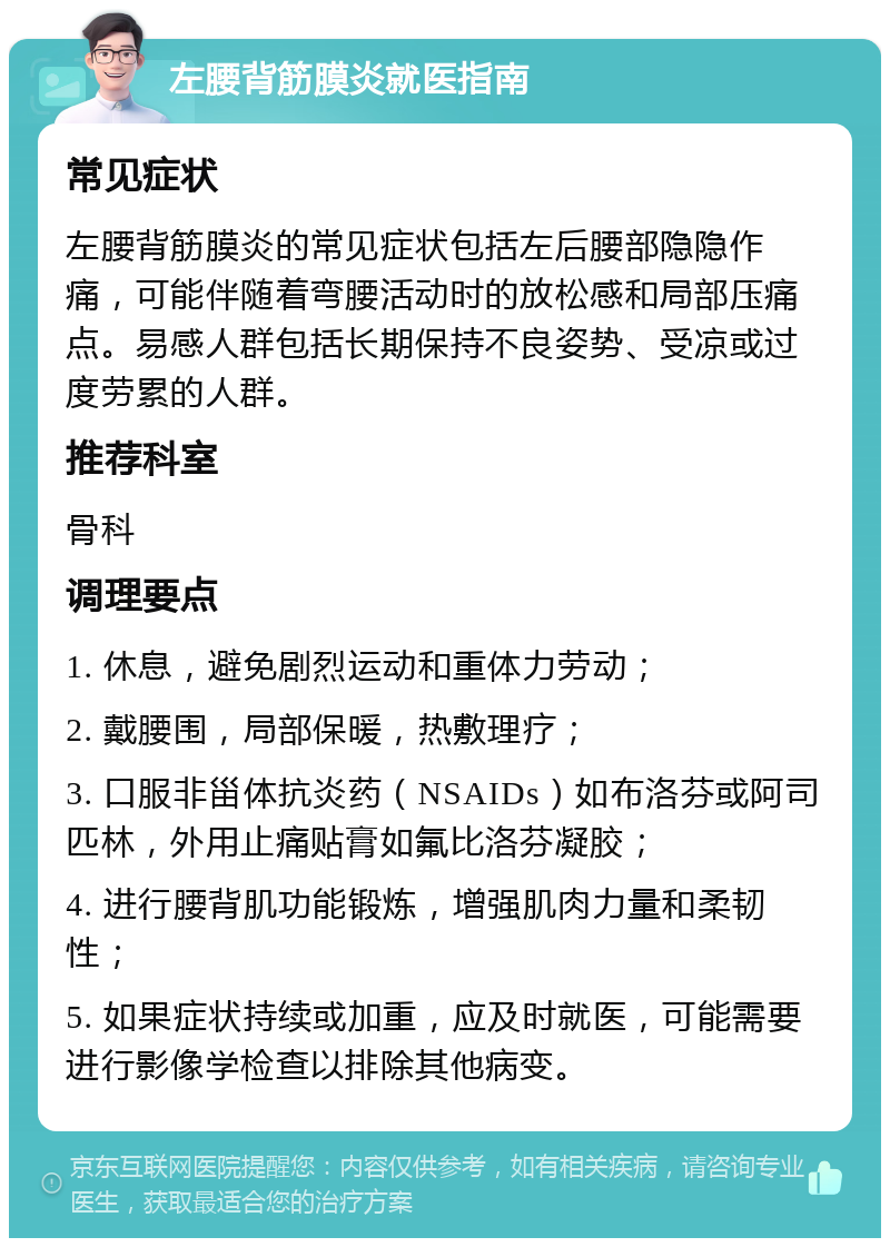 左腰背筋膜炎就医指南 常见症状 左腰背筋膜炎的常见症状包括左后腰部隐隐作痛，可能伴随着弯腰活动时的放松感和局部压痛点。易感人群包括长期保持不良姿势、受凉或过度劳累的人群。 推荐科室 骨科 调理要点 1. 休息，避免剧烈运动和重体力劳动； 2. 戴腰围，局部保暖，热敷理疗； 3. 口服非甾体抗炎药（NSAIDs）如布洛芬或阿司匹林，外用止痛贴膏如氟比洛芬凝胶； 4. 进行腰背肌功能锻炼，增强肌肉力量和柔韧性； 5. 如果症状持续或加重，应及时就医，可能需要进行影像学检查以排除其他病变。