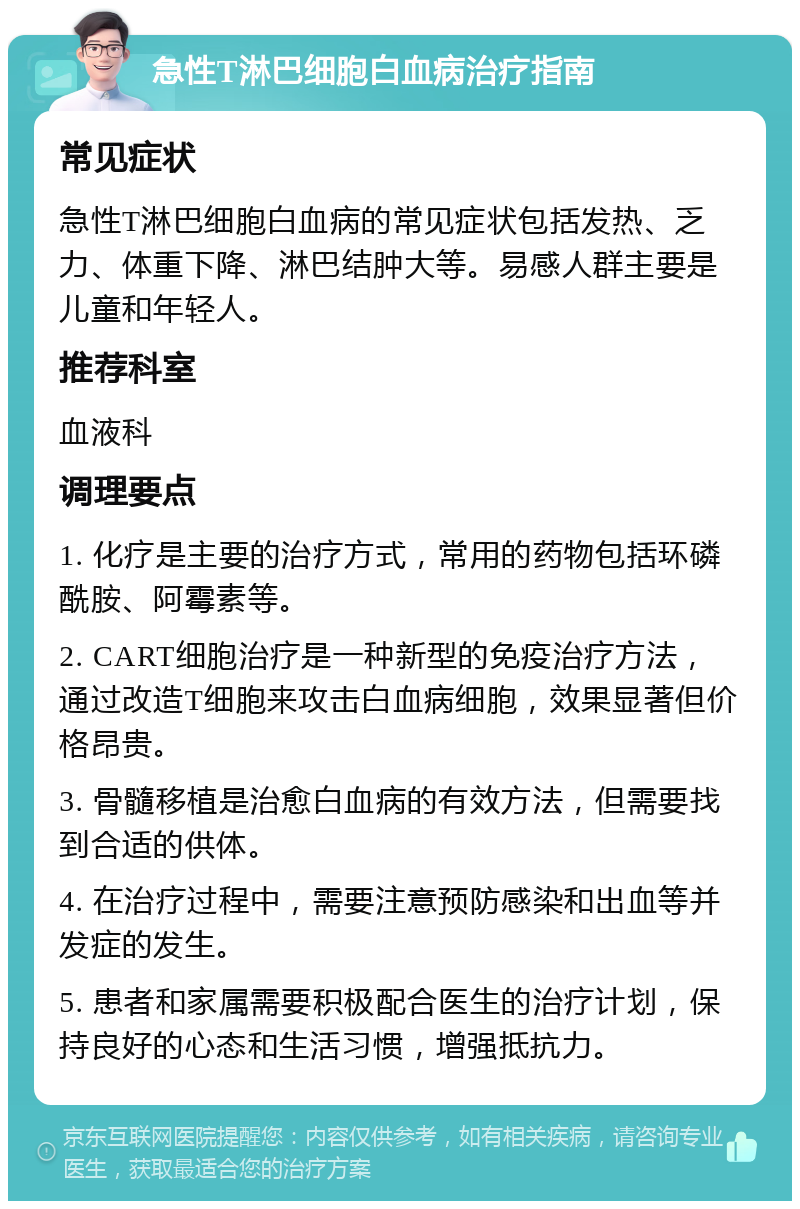 急性T淋巴细胞白血病治疗指南 常见症状 急性T淋巴细胞白血病的常见症状包括发热、乏力、体重下降、淋巴结肿大等。易感人群主要是儿童和年轻人。 推荐科室 血液科 调理要点 1. 化疗是主要的治疗方式，常用的药物包括环磷酰胺、阿霉素等。 2. CART细胞治疗是一种新型的免疫治疗方法，通过改造T细胞来攻击白血病细胞，效果显著但价格昂贵。 3. 骨髓移植是治愈白血病的有效方法，但需要找到合适的供体。 4. 在治疗过程中，需要注意预防感染和出血等并发症的发生。 5. 患者和家属需要积极配合医生的治疗计划，保持良好的心态和生活习惯，增强抵抗力。