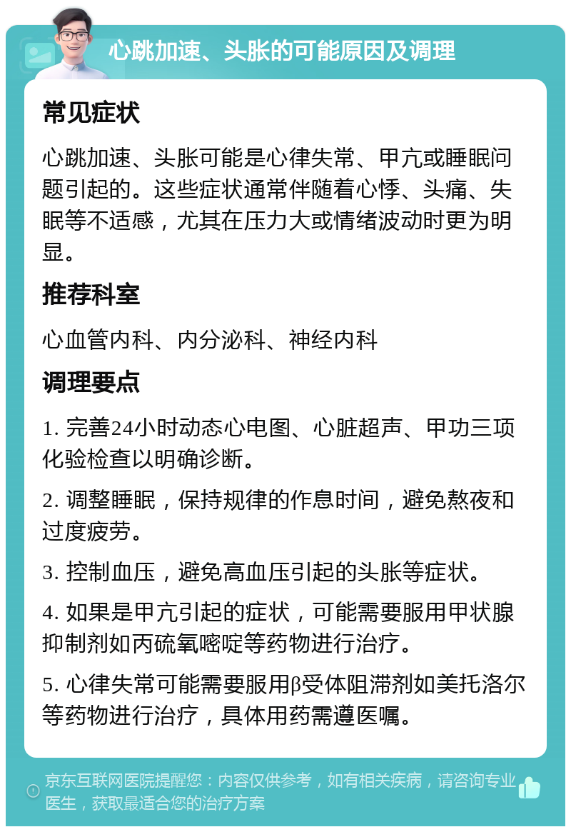 心跳加速、头胀的可能原因及调理 常见症状 心跳加速、头胀可能是心律失常、甲亢或睡眠问题引起的。这些症状通常伴随着心悸、头痛、失眠等不适感，尤其在压力大或情绪波动时更为明显。 推荐科室 心血管内科、内分泌科、神经内科 调理要点 1. 完善24小时动态心电图、心脏超声、甲功三项化验检查以明确诊断。 2. 调整睡眠，保持规律的作息时间，避免熬夜和过度疲劳。 3. 控制血压，避免高血压引起的头胀等症状。 4. 如果是甲亢引起的症状，可能需要服用甲状腺抑制剂如丙硫氧嘧啶等药物进行治疗。 5. 心律失常可能需要服用β受体阻滞剂如美托洛尔等药物进行治疗，具体用药需遵医嘱。