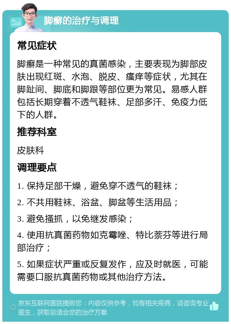 脚癣的治疗与调理 常见症状 脚癣是一种常见的真菌感染，主要表现为脚部皮肤出现红斑、水泡、脱皮、瘙痒等症状，尤其在脚趾间、脚底和脚跟等部位更为常见。易感人群包括长期穿着不透气鞋袜、足部多汗、免疫力低下的人群。 推荐科室 皮肤科 调理要点 1. 保持足部干燥，避免穿不透气的鞋袜； 2. 不共用鞋袜、浴盆、脚盆等生活用品； 3. 避免搔抓，以免继发感染； 4. 使用抗真菌药物如克霉唑、特比萘芬等进行局部治疗； 5. 如果症状严重或反复发作，应及时就医，可能需要口服抗真菌药物或其他治疗方法。