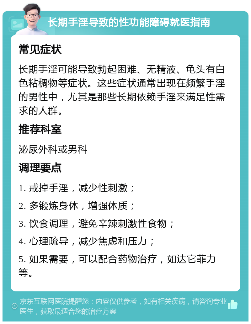 长期手淫导致的性功能障碍就医指南 常见症状 长期手淫可能导致勃起困难、无精液、龟头有白色粘稠物等症状。这些症状通常出现在频繁手淫的男性中，尤其是那些长期依赖手淫来满足性需求的人群。 推荐科室 泌尿外科或男科 调理要点 1. 戒掉手淫，减少性刺激； 2. 多锻炼身体，增强体质； 3. 饮食调理，避免辛辣刺激性食物； 4. 心理疏导，减少焦虑和压力； 5. 如果需要，可以配合药物治疗，如达它菲力等。