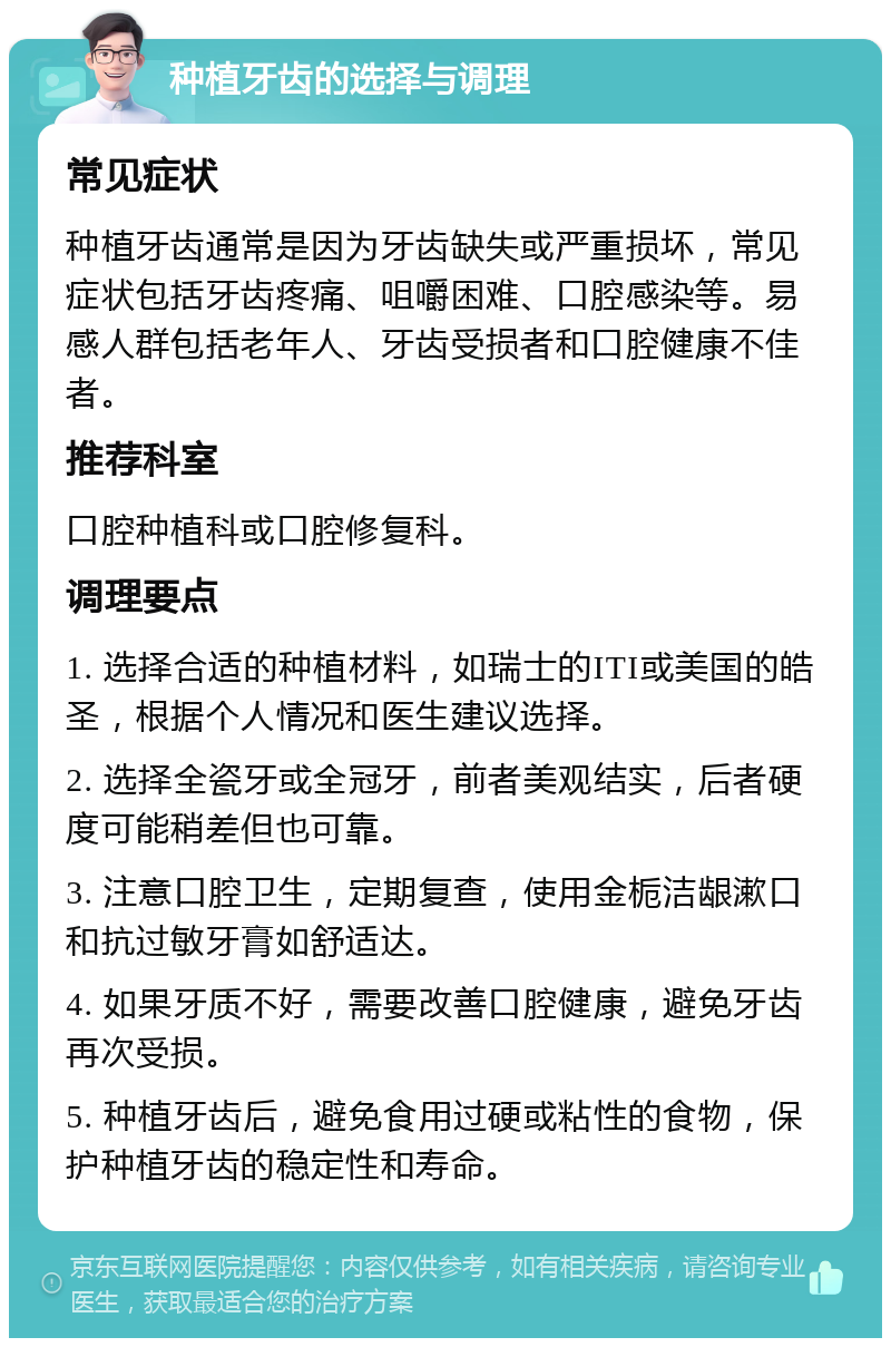 种植牙齿的选择与调理 常见症状 种植牙齿通常是因为牙齿缺失或严重损坏，常见症状包括牙齿疼痛、咀嚼困难、口腔感染等。易感人群包括老年人、牙齿受损者和口腔健康不佳者。 推荐科室 口腔种植科或口腔修复科。 调理要点 1. 选择合适的种植材料，如瑞士的ITI或美国的皓圣，根据个人情况和医生建议选择。 2. 选择全瓷牙或全冠牙，前者美观结实，后者硬度可能稍差但也可靠。 3. 注意口腔卫生，定期复查，使用金栀洁龈漱口和抗过敏牙膏如舒适达。 4. 如果牙质不好，需要改善口腔健康，避免牙齿再次受损。 5. 种植牙齿后，避免食用过硬或粘性的食物，保护种植牙齿的稳定性和寿命。