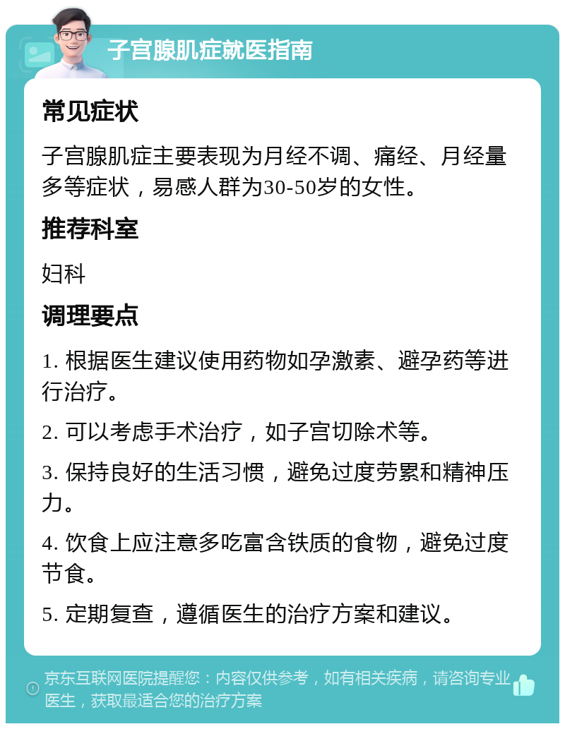 子宫腺肌症就医指南 常见症状 子宫腺肌症主要表现为月经不调、痛经、月经量多等症状，易感人群为30-50岁的女性。 推荐科室 妇科 调理要点 1. 根据医生建议使用药物如孕激素、避孕药等进行治疗。 2. 可以考虑手术治疗，如子宫切除术等。 3. 保持良好的生活习惯，避免过度劳累和精神压力。 4. 饮食上应注意多吃富含铁质的食物，避免过度节食。 5. 定期复查，遵循医生的治疗方案和建议。