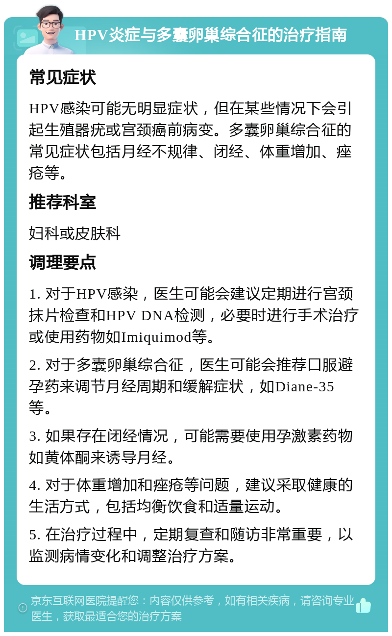 HPV炎症与多囊卵巢综合征的治疗指南 常见症状 HPV感染可能无明显症状，但在某些情况下会引起生殖器疣或宫颈癌前病变。多囊卵巢综合征的常见症状包括月经不规律、闭经、体重增加、痤疮等。 推荐科室 妇科或皮肤科 调理要点 1. 对于HPV感染，医生可能会建议定期进行宫颈抹片检查和HPV DNA检测，必要时进行手术治疗或使用药物如Imiquimod等。 2. 对于多囊卵巢综合征，医生可能会推荐口服避孕药来调节月经周期和缓解症状，如Diane-35等。 3. 如果存在闭经情况，可能需要使用孕激素药物如黄体酮来诱导月经。 4. 对于体重增加和痤疮等问题，建议采取健康的生活方式，包括均衡饮食和适量运动。 5. 在治疗过程中，定期复查和随访非常重要，以监测病情变化和调整治疗方案。