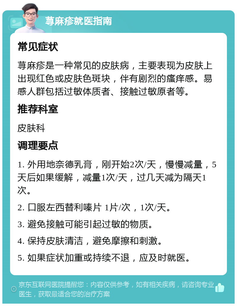 荨麻疹就医指南 常见症状 荨麻疹是一种常见的皮肤病，主要表现为皮肤上出现红色或皮肤色斑块，伴有剧烈的瘙痒感。易感人群包括过敏体质者、接触过敏原者等。 推荐科室 皮肤科 调理要点 1. 外用地奈德乳膏，刚开始2次/天，慢慢减量，5天后如果缓解，减量1次/天，过几天减为隔天1次。 2. 口服左西替利嗪片 1片/次，1次/天。 3. 避免接触可能引起过敏的物质。 4. 保持皮肤清洁，避免摩擦和刺激。 5. 如果症状加重或持续不退，应及时就医。