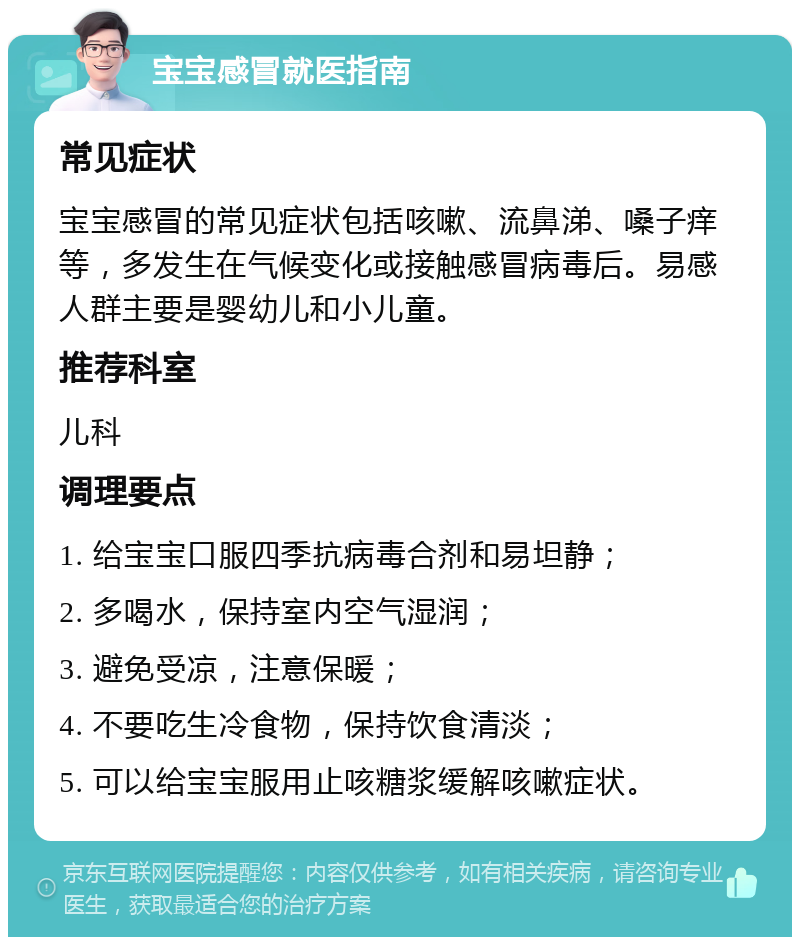 宝宝感冒就医指南 常见症状 宝宝感冒的常见症状包括咳嗽、流鼻涕、嗓子痒等，多发生在气候变化或接触感冒病毒后。易感人群主要是婴幼儿和小儿童。 推荐科室 儿科 调理要点 1. 给宝宝口服四季抗病毒合剂和易坦静； 2. 多喝水，保持室内空气湿润； 3. 避免受凉，注意保暖； 4. 不要吃生冷食物，保持饮食清淡； 5. 可以给宝宝服用止咳糖浆缓解咳嗽症状。