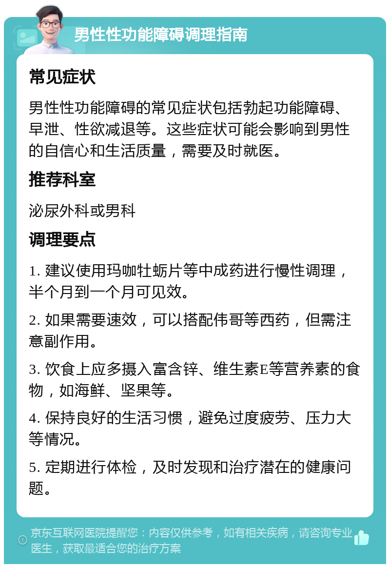 男性性功能障碍调理指南 常见症状 男性性功能障碍的常见症状包括勃起功能障碍、早泄、性欲减退等。这些症状可能会影响到男性的自信心和生活质量，需要及时就医。 推荐科室 泌尿外科或男科 调理要点 1. 建议使用玛咖牡蛎片等中成药进行慢性调理，半个月到一个月可见效。 2. 如果需要速效，可以搭配伟哥等西药，但需注意副作用。 3. 饮食上应多摄入富含锌、维生素E等营养素的食物，如海鲜、坚果等。 4. 保持良好的生活习惯，避免过度疲劳、压力大等情况。 5. 定期进行体检，及时发现和治疗潜在的健康问题。