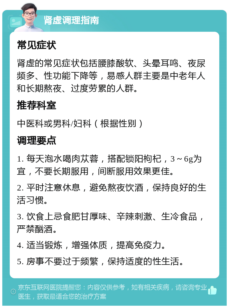 肾虚调理指南 常见症状 肾虚的常见症状包括腰膝酸软、头晕耳鸣、夜尿频多、性功能下降等，易感人群主要是中老年人和长期熬夜、过度劳累的人群。 推荐科室 中医科或男科/妇科（根据性别） 调理要点 1. 每天泡水喝肉苁蓉，搭配锁阳枸杞，3～6g为宜，不要长期服用，间断服用效果更佳。 2. 平时注意休息，避免熬夜饮酒，保持良好的生活习惯。 3. 饮食上忌食肥甘厚味、辛辣刺激、生冷食品，严禁酗酒。 4. 适当锻炼，增强体质，提高免疫力。 5. 房事不要过于频繁，保持适度的性生活。