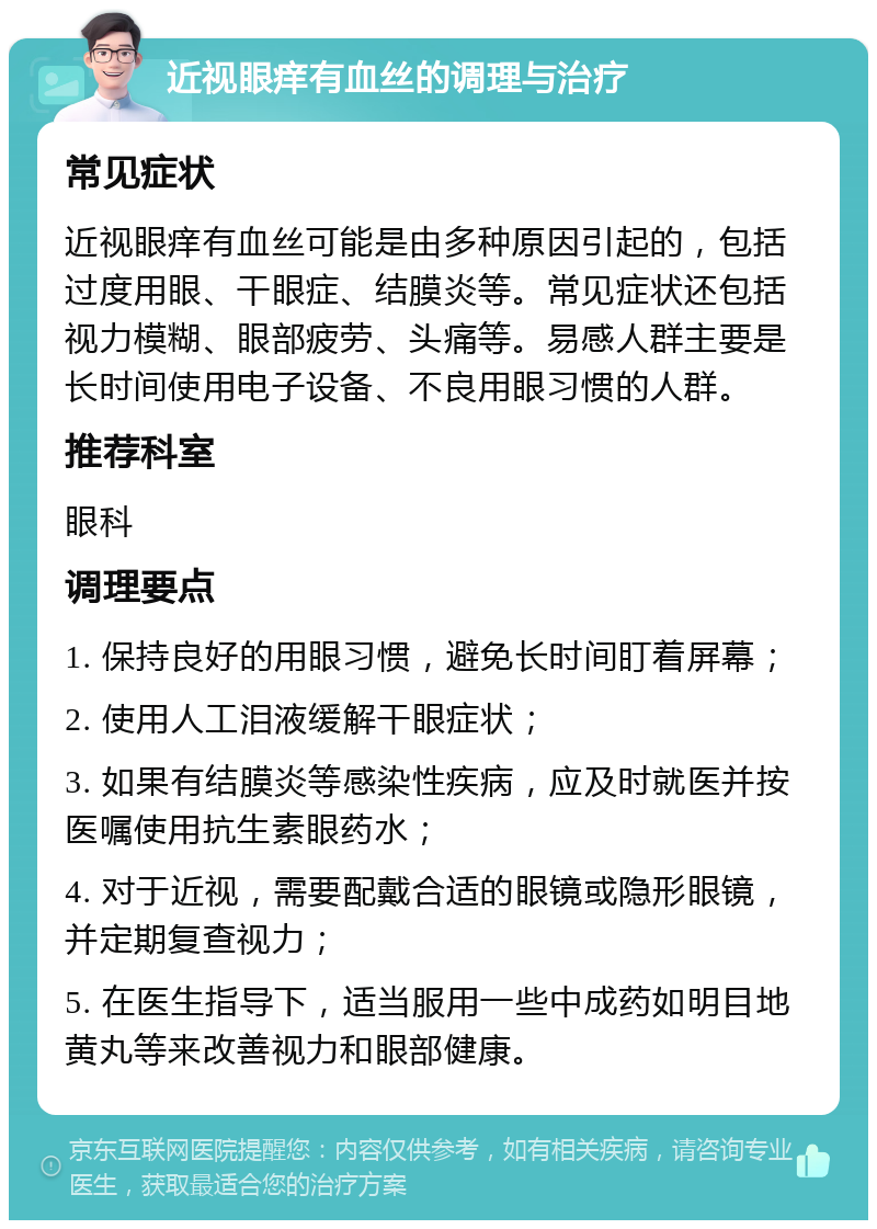 近视眼痒有血丝的调理与治疗 常见症状 近视眼痒有血丝可能是由多种原因引起的，包括过度用眼、干眼症、结膜炎等。常见症状还包括视力模糊、眼部疲劳、头痛等。易感人群主要是长时间使用电子设备、不良用眼习惯的人群。 推荐科室 眼科 调理要点 1. 保持良好的用眼习惯，避免长时间盯着屏幕； 2. 使用人工泪液缓解干眼症状； 3. 如果有结膜炎等感染性疾病，应及时就医并按医嘱使用抗生素眼药水； 4. 对于近视，需要配戴合适的眼镜或隐形眼镜，并定期复查视力； 5. 在医生指导下，适当服用一些中成药如明目地黄丸等来改善视力和眼部健康。