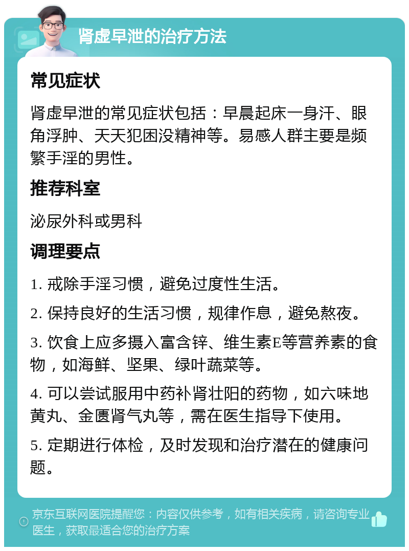 肾虚早泄的治疗方法 常见症状 肾虚早泄的常见症状包括：早晨起床一身汗、眼角浮肿、天天犯困没精神等。易感人群主要是频繁手淫的男性。 推荐科室 泌尿外科或男科 调理要点 1. 戒除手淫习惯，避免过度性生活。 2. 保持良好的生活习惯，规律作息，避免熬夜。 3. 饮食上应多摄入富含锌、维生素E等营养素的食物，如海鲜、坚果、绿叶蔬菜等。 4. 可以尝试服用中药补肾壮阳的药物，如六味地黄丸、金匮肾气丸等，需在医生指导下使用。 5. 定期进行体检，及时发现和治疗潜在的健康问题。