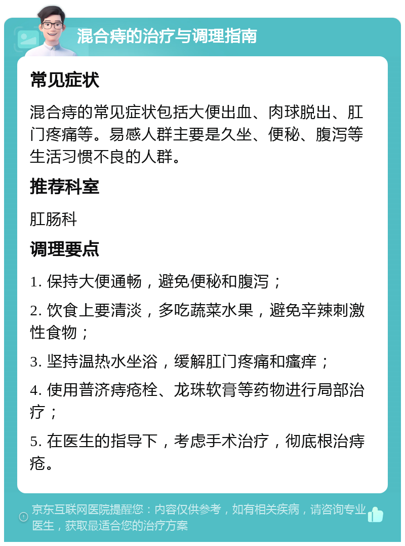 混合痔的治疗与调理指南 常见症状 混合痔的常见症状包括大便出血、肉球脱出、肛门疼痛等。易感人群主要是久坐、便秘、腹泻等生活习惯不良的人群。 推荐科室 肛肠科 调理要点 1. 保持大便通畅，避免便秘和腹泻； 2. 饮食上要清淡，多吃蔬菜水果，避免辛辣刺激性食物； 3. 坚持温热水坐浴，缓解肛门疼痛和瘙痒； 4. 使用普济痔疮栓、龙珠软膏等药物进行局部治疗； 5. 在医生的指导下，考虑手术治疗，彻底根治痔疮。