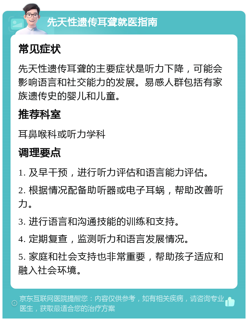 先天性遗传耳聋就医指南 常见症状 先天性遗传耳聋的主要症状是听力下降，可能会影响语言和社交能力的发展。易感人群包括有家族遗传史的婴儿和儿童。 推荐科室 耳鼻喉科或听力学科 调理要点 1. 及早干预，进行听力评估和语言能力评估。 2. 根据情况配备助听器或电子耳蜗，帮助改善听力。 3. 进行语言和沟通技能的训练和支持。 4. 定期复查，监测听力和语言发展情况。 5. 家庭和社会支持也非常重要，帮助孩子适应和融入社会环境。