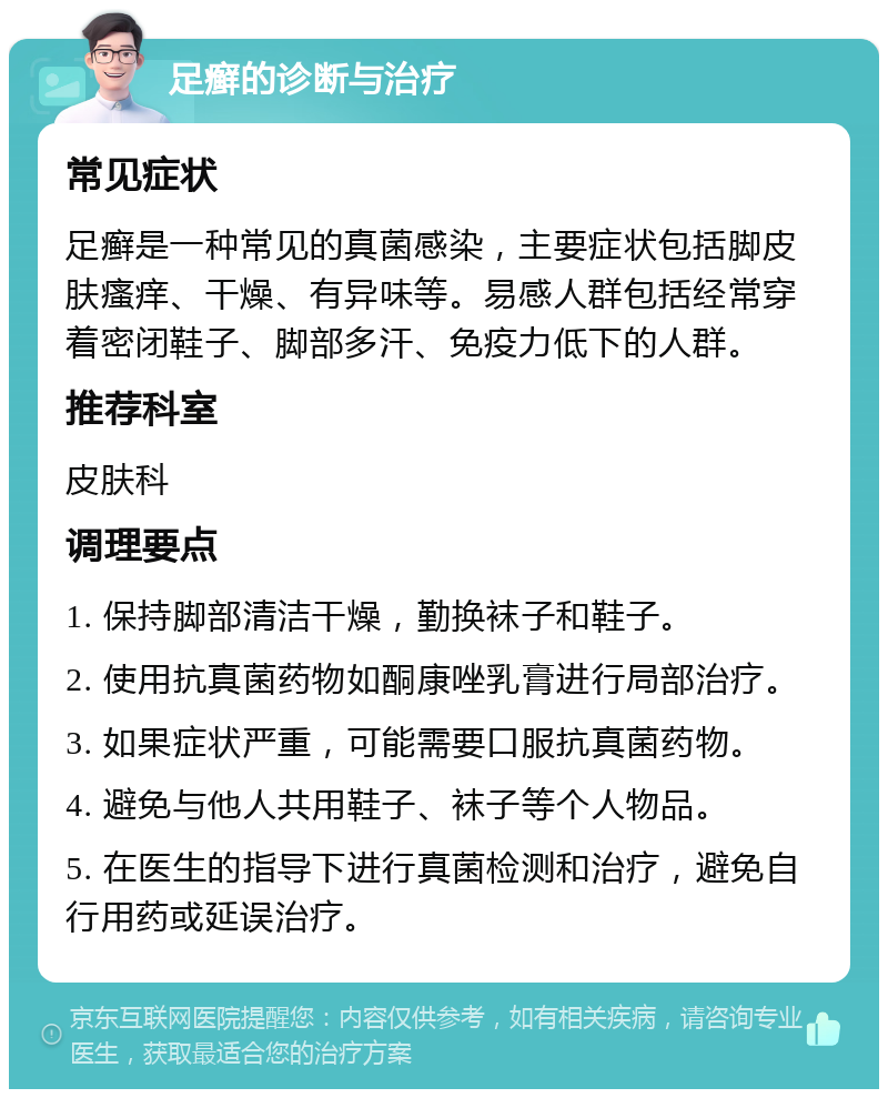 足癣的诊断与治疗 常见症状 足癣是一种常见的真菌感染，主要症状包括脚皮肤瘙痒、干燥、有异味等。易感人群包括经常穿着密闭鞋子、脚部多汗、免疫力低下的人群。 推荐科室 皮肤科 调理要点 1. 保持脚部清洁干燥，勤换袜子和鞋子。 2. 使用抗真菌药物如酮康唑乳膏进行局部治疗。 3. 如果症状严重，可能需要口服抗真菌药物。 4. 避免与他人共用鞋子、袜子等个人物品。 5. 在医生的指导下进行真菌检测和治疗，避免自行用药或延误治疗。