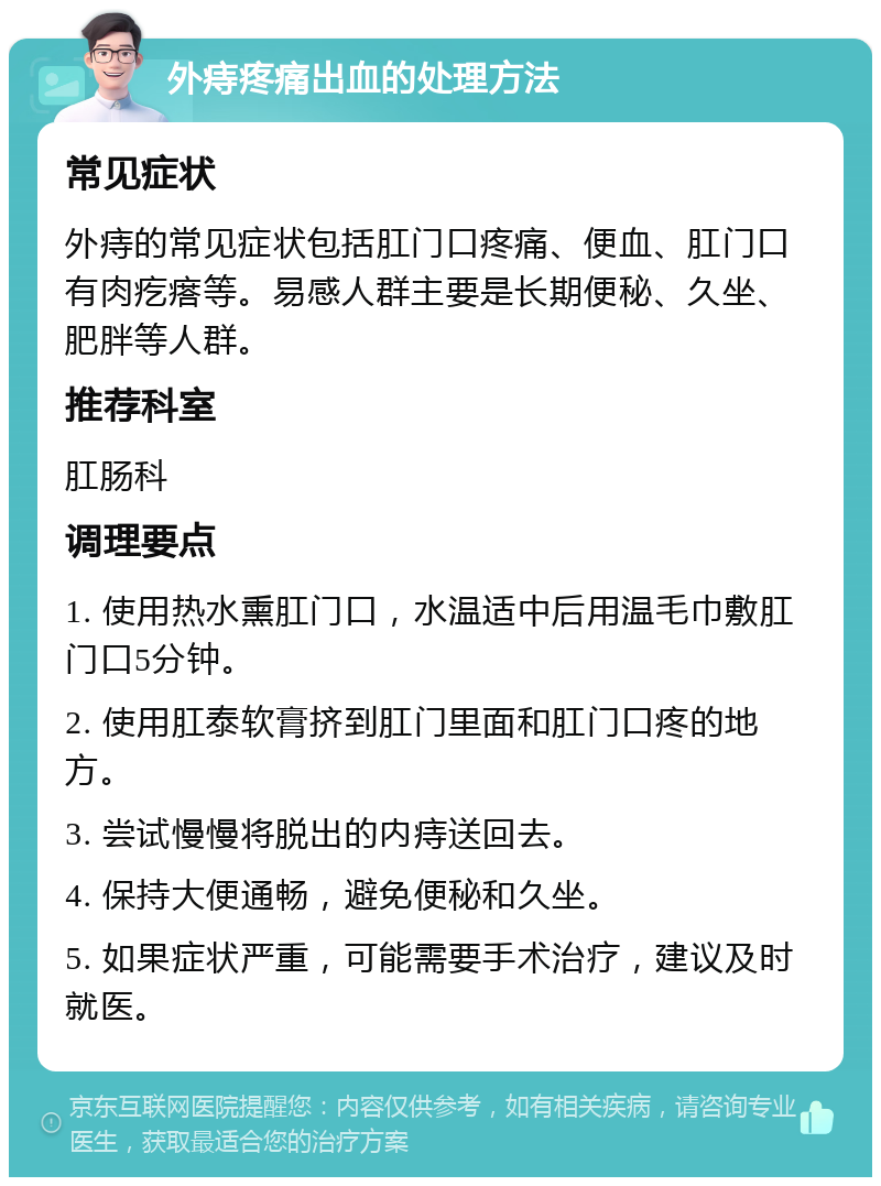 外痔疼痛出血的处理方法 常见症状 外痔的常见症状包括肛门口疼痛、便血、肛门口有肉疙瘩等。易感人群主要是长期便秘、久坐、肥胖等人群。 推荐科室 肛肠科 调理要点 1. 使用热水熏肛门口，水温适中后用温毛巾敷肛门口5分钟。 2. 使用肛泰软膏挤到肛门里面和肛门口疼的地方。 3. 尝试慢慢将脱出的内痔送回去。 4. 保持大便通畅，避免便秘和久坐。 5. 如果症状严重，可能需要手术治疗，建议及时就医。